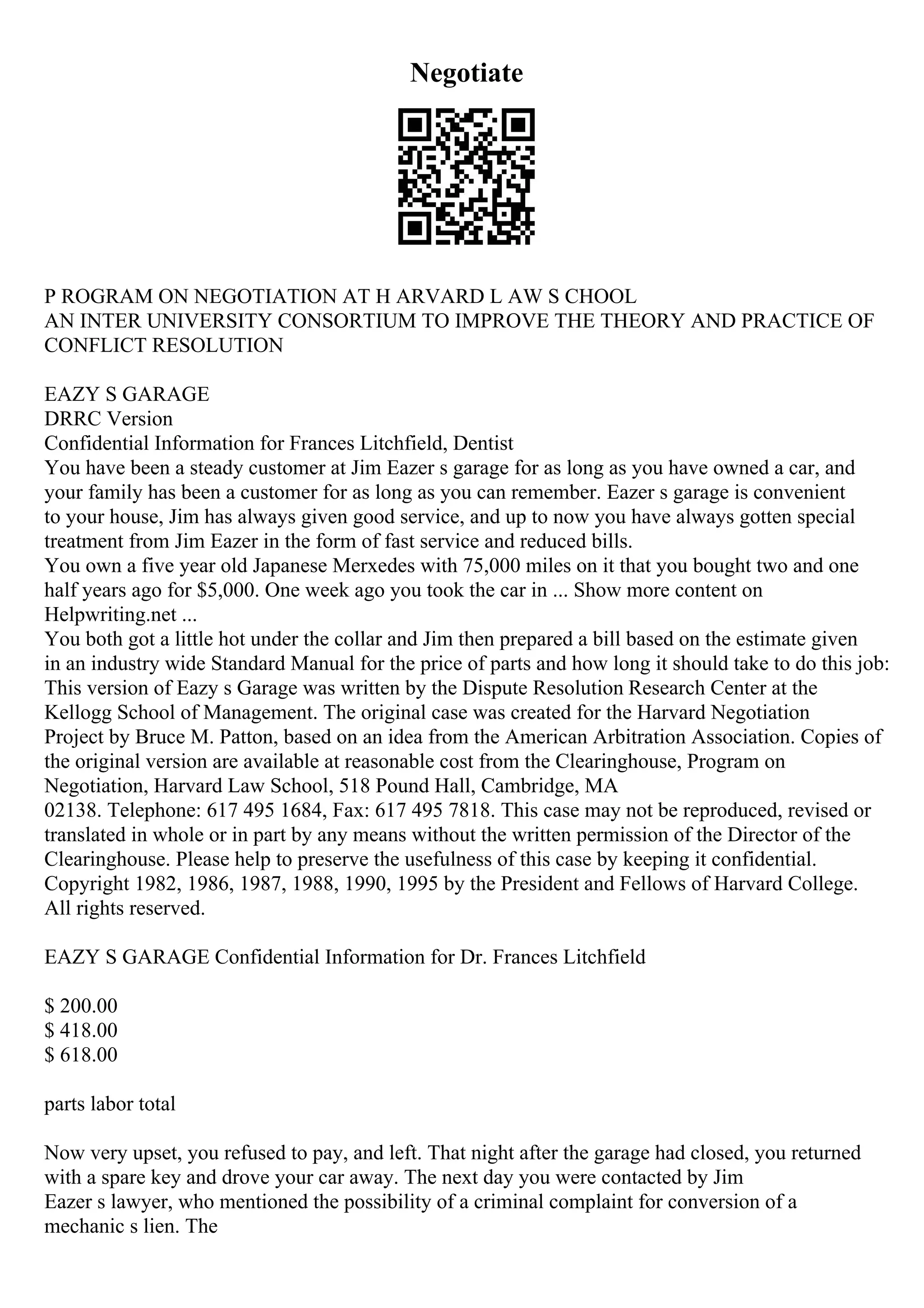 Negotiate
P ROGRAM ON NEGOTIATION AT H ARVARD L AW S CHOOL
AN INTER UNIVERSITY CONSORTIUM TO IMPROVE THE THEORY AND PRACTICE OF
CONFLICT RESOLUTION
EAZY S GARAGE
DRRC Version
Confidential Information for Frances Litchfield, Dentist
You have been a steady customer at Jim Eazer s garage for as long as you have owned a car, and
your family has been a customer for as long as you can remember. Eazer s garage is convenient
to your house, Jim has always given good service, and up to now you have always gotten special
treatment from Jim Eazer in the form of fast service and reduced bills.
You own a five year old Japanese Merxedes with 75,000 miles on it that you bought two and one
half years ago for $5,000. One week ago you took the car in ... Show more content on
Helpwriting.net ...
You both got a little hot under the collar and Jim then prepared a bill based on the estimate given
in an industry wide Standard Manual for the price of parts and how long it should take to do this job:
This version of Eazy s Garage was written by the Dispute Resolution Research Center at the
Kellogg School of Management. The original case was created for the Harvard Negotiation
Project by Bruce M. Patton, based on an idea from the American Arbitration Association. Copies of
the original version are available at reasonable cost from the Clearinghouse, Program on
Negotiation, Harvard Law School, 518 Pound Hall, Cambridge, MA
02138. Telephone: 617 495 1684, Fax: 617 495 7818. This case may not be reproduced, revised or
translated in whole or in part by any means without the written permission of the Director of the
Clearinghouse. Please help to preserve the usefulness of this case by keeping it confidential.
Copyright 1982, 1986, 1987, 1988, 1990, 1995 by the President and Fellows of Harvard College.
All rights reserved.
EAZY S GARAGE Confidential Information for Dr. Frances Litchfield
$ 200.00
$ 418.00
$ 618.00
parts labor total
Now very upset, you refused to pay, and left. That night after the garage had closed, you returned
with a spare key and drove your car away. The next day you were contacted by Jim
Eazer s lawyer, who mentioned the possibility of a criminal complaint for conversion of a
mechanic s lien. The
 