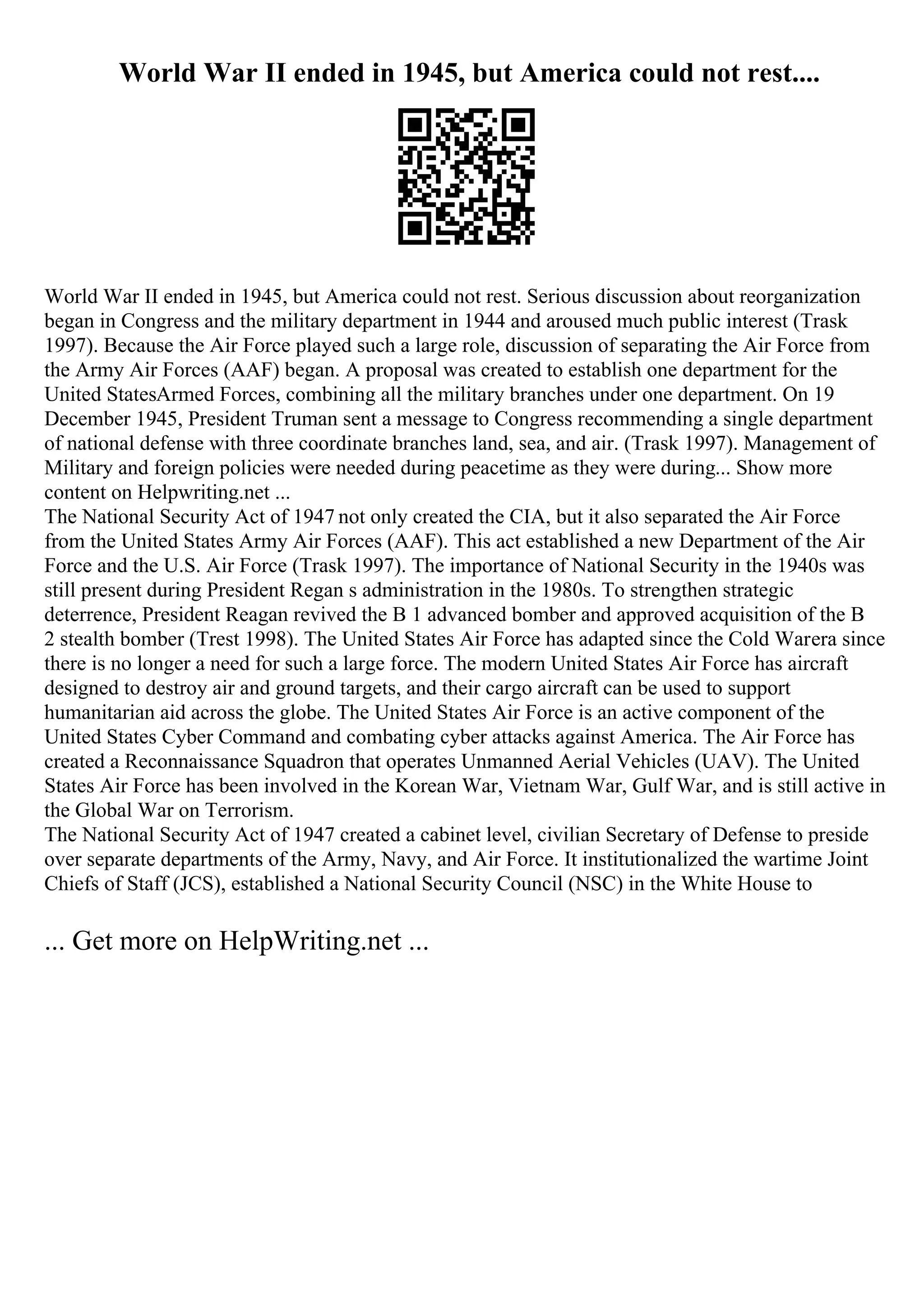 World War II ended in 1945, but America could not rest....
World War II ended in 1945, but America could not rest. Serious discussion about reorganization
began in Congress and the military department in 1944 and aroused much public interest (Trask
1997). Because the Air Force played such a large role, discussion of separating the Air Force from
the Army Air Forces (AAF) began. A proposal was created to establish one department for the
United StatesArmed Forces, combining all the military branches under one department. On 19
December 1945, President Truman sent a message to Congress recommending a single department
of national defense with three coordinate branches land, sea, and air. (Trask 1997). Management of
Military and foreign policies were needed during peacetime as they were during... Show more
content on Helpwriting.net ...
The National Security Act of 1947 not only created the CIA, but it also separated the Air Force
from the United States Army Air Forces (AAF). This act established a new Department of the Air
Force and the U.S. Air Force (Trask 1997). The importance of National Security in the 1940s was
still present during President Regan s administration in the 1980s. To strengthen strategic
deterrence, President Reagan revived the B 1 advanced bomber and approved acquisition of the B
2 stealth bomber (Trest 1998). The United States Air Force has adapted since the Cold Warera since
there is no longer a need for such a large force. The modern United States Air Force has aircraft
designed to destroy air and ground targets, and their cargo aircraft can be used to support
humanitarian aid across the globe. The United States Air Force is an active component of the
United States Cyber Command and combating cyber attacks against America. The Air Force has
created a Reconnaissance Squadron that operates Unmanned Aerial Vehicles (UAV). The United
States Air Force has been involved in the Korean War, Vietnam War, Gulf War, and is still active in
the Global War on Terrorism.
The National Security Act of 1947 created a cabinet level, civilian Secretary of Defense to preside
over separate departments of the Army, Navy, and Air Force. It institutionalized the wartime Joint
Chiefs of Staff (JCS), established a National Security Council (NSC) in the White House to
... Get more on HelpWriting.net ...
 