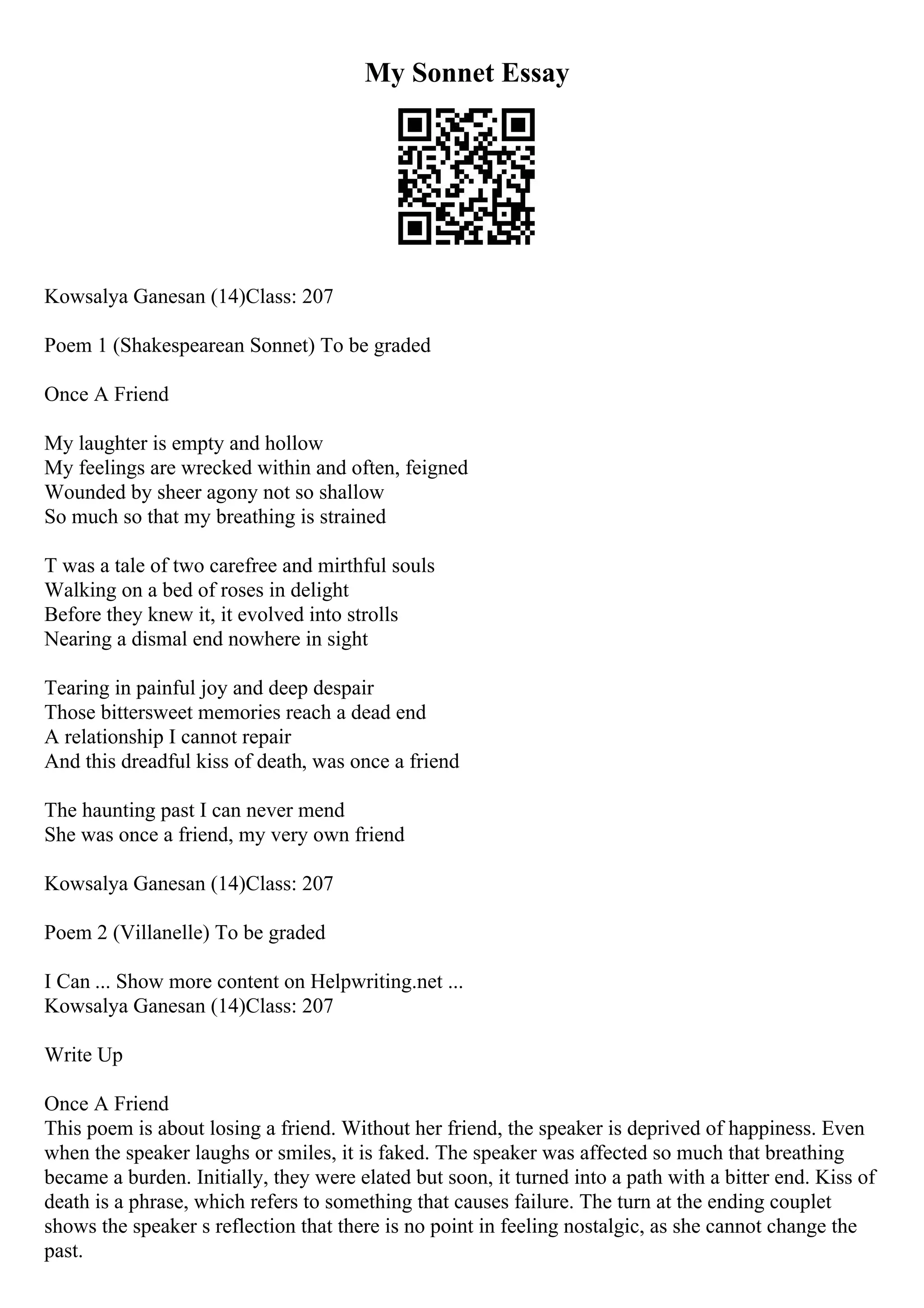 My Sonnet Essay
Kowsalya Ganesan (14)Class: 207
Poem 1 (Shakespearean Sonnet) To be graded
Once A Friend
My laughter is empty and hollow
My feelings are wrecked within and often, feigned
Wounded by sheer agony not so shallow
So much so that my breathing is strained
T was a tale of two carefree and mirthful souls
Walking on a bed of roses in delight
Before they knew it, it evolved into strolls
Nearing a dismal end nowhere in sight
Tearing in painful joy and deep despair
Those bittersweet memories reach a dead end
A relationship I cannot repair
And this dreadful kiss of death, was once a friend
The haunting past I can never mend
She was once a friend, my very own friend
Kowsalya Ganesan (14)Class: 207
Poem 2 (Villanelle) To be graded
I Can ... Show more content on Helpwriting.net ...
Kowsalya Ganesan (14)Class: 207
Write Up
Once A Friend
This poem is about losing a friend. Without her friend, the speaker is deprived of happiness. Even
when the speaker laughs or smiles, it is faked. The speaker was affected so much that breathing
became a burden. Initially, they were elated but soon, it turned into a path with a bitter end. Kiss of
death is a phrase, which refers to something that causes failure. The turn at the ending couplet
shows the speaker s reflection that there is no point in feeling nostalgic, as she cannot change the
past.
 
