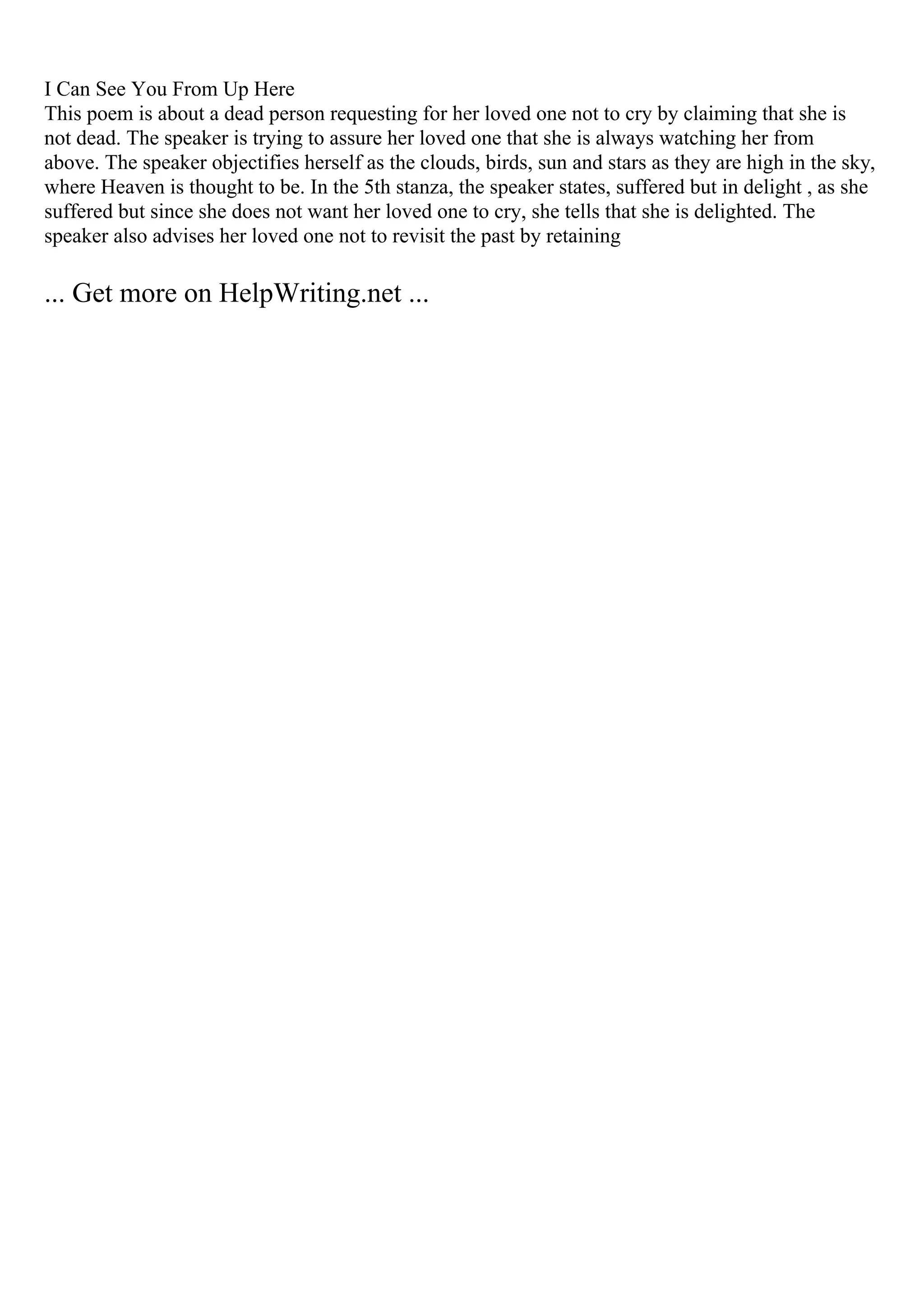 I Can See You From Up Here
This poem is about a dead person requesting for her loved one not to cry by claiming that she is
not dead. The speaker is trying to assure her loved one that she is always watching her from
above. The speaker objectifies herself as the clouds, birds, sun and stars as they are high in the sky,
where Heaven is thought to be. In the 5th stanza, the speaker states, suffered but in delight , as she
suffered but since she does not want her loved one to cry, she tells that she is delighted. The
speaker also advises her loved one not to revisit the past by retaining
... Get more on HelpWriting.net ...
 