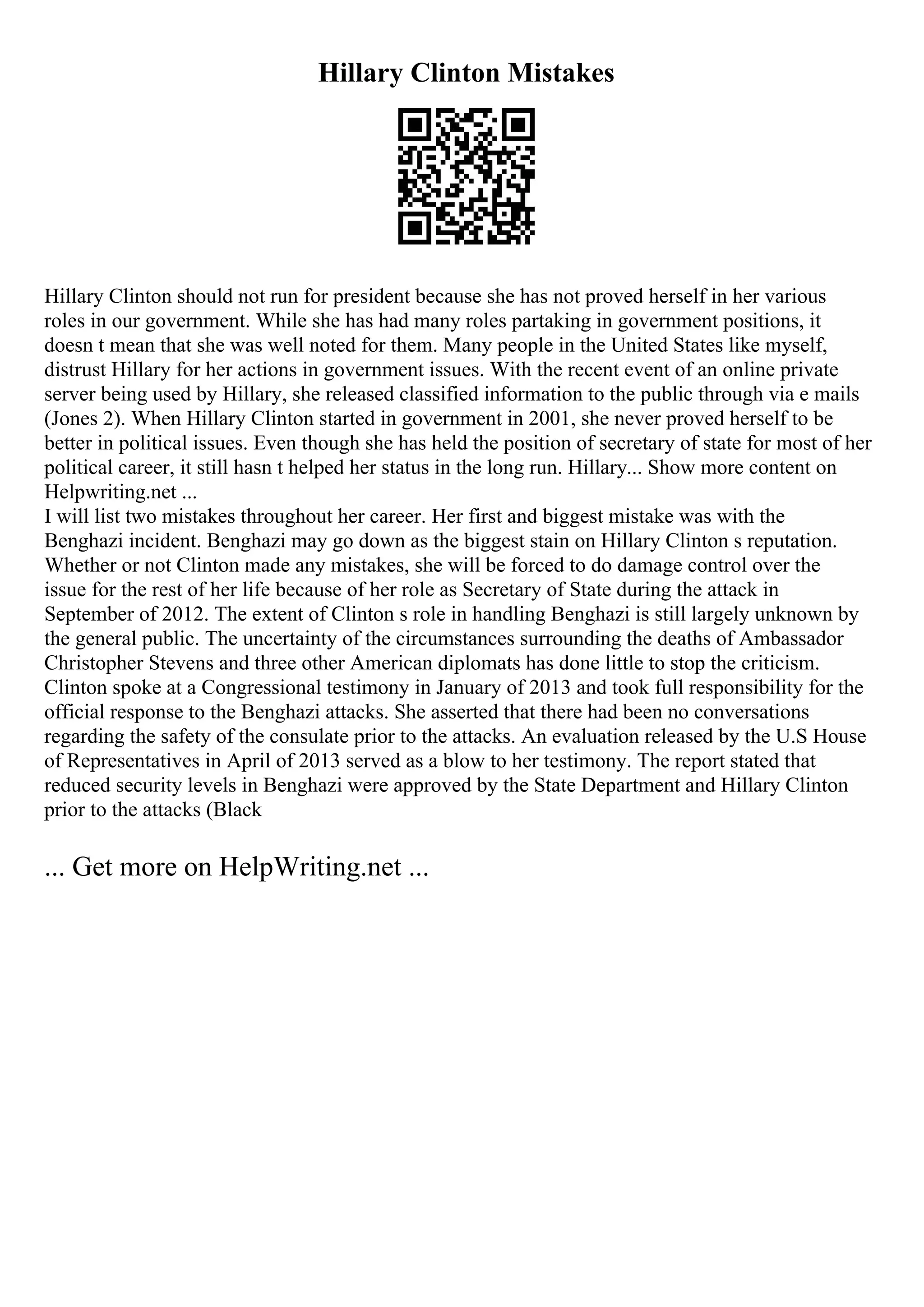 Hillary Clinton Mistakes
Hillary Clinton should not run for president because she has not proved herself in her various
roles in our government. While she has had many roles partaking in government positions, it
doesn t mean that she was well noted for them. Many people in the United States like myself,
distrust Hillary for her actions in government issues. With the recent event of an online private
server being used by Hillary, she released classified information to the public through via e mails
(Jones 2). When Hillary Clinton started in government in 2001, she never proved herself to be
better in political issues. Even though she has held the position of secretary of state for most of her
political career, it still hasn t helped her status in the long run. Hillary... Show more content on
Helpwriting.net ...
I will list two mistakes throughout her career. Her first and biggest mistake was with the
Benghazi incident. Benghazi may go down as the biggest stain on Hillary Clinton s reputation.
Whether or not Clinton made any mistakes, she will be forced to do damage control over the
issue for the rest of her life because of her role as Secretary of State during the attack in
September of 2012. The extent of Clinton s role in handling Benghazi is still largely unknown by
the general public. The uncertainty of the circumstances surrounding the deaths of Ambassador
Christopher Stevens and three other American diplomats has done little to stop the criticism.
Clinton spoke at a Congressional testimony in January of 2013 and took full responsibility for the
official response to the Benghazi attacks. She asserted that there had been no conversations
regarding the safety of the consulate prior to the attacks. An evaluation released by the U.S House
of Representatives in April of 2013 served as a blow to her testimony. The report stated that
reduced security levels in Benghazi were approved by the State Department and Hillary Clinton
prior to the attacks (Black
... Get more on HelpWriting.net ...
 