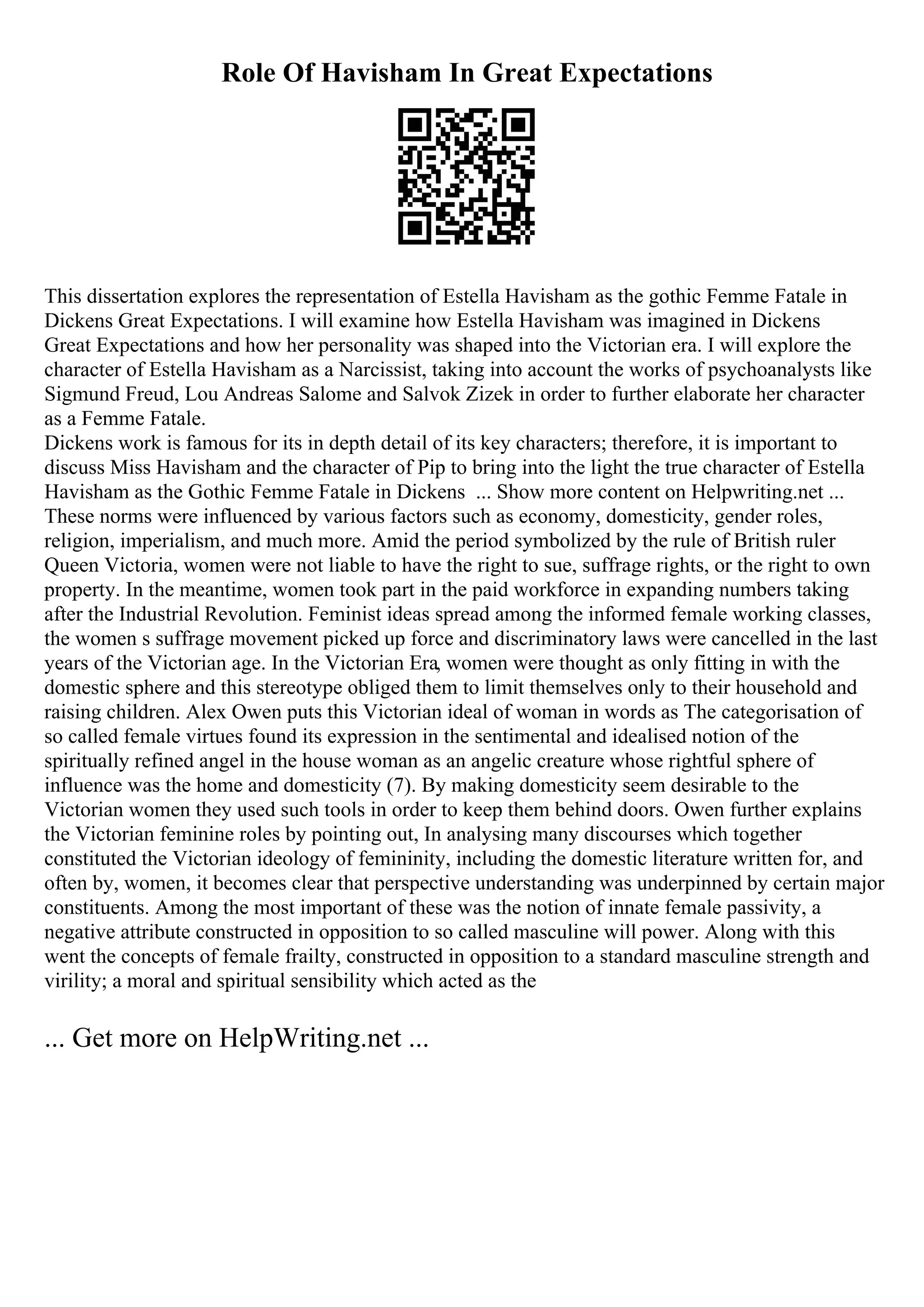 Role Of Havisham In Great Expectations
This dissertation explores the representation of Estella Havisham as the gothic Femme Fatale in
Dickens Great Expectations. I will examine how Estella Havisham was imagined in Dickens
Great Expectations and how her personality was shaped into the Victorian era. I will explore the
character of Estella Havisham as a Narcissist, taking into account the works of psychoanalysts like
Sigmund Freud, Lou Andreas Salome and Salvok Zizek in order to further elaborate her character
as a Femme Fatale.
Dickens work is famous for its in depth detail of its key characters; therefore, it is important to
discuss Miss Havisham and the character of Pip to bring into the light the true character of Estella
Havisham as the Gothic Femme Fatale in Dickens ... Show more content on Helpwriting.net ...
These norms were influenced by various factors such as economy, domesticity, gender roles,
religion, imperialism, and much more. Amid the period symbolized by the rule of British ruler
Queen Victoria, women were not liable to have the right to sue, suffrage rights, or the right to own
property. In the meantime, women took part in the paid workforce in expanding numbers taking
after the Industrial Revolution. Feminist ideas spread among the informed female working classes,
the women s suffrage movement picked up force and discriminatory laws were cancelled in the last
years of the Victorian age. In the Victorian Era, women were thought as only fitting in with the
domestic sphere and this stereotype obliged them to limit themselves only to their household and
raising children. Alex Owen puts this Victorian ideal of woman in words as The categorisation of
so called female virtues found its expression in the sentimental and idealised notion of the
spiritually refined angel in the house woman as an angelic creature whose rightful sphere of
influence was the home and domesticity (7). By making domesticity seem desirable to the
Victorian women they used such tools in order to keep them behind doors. Owen further explains
the Victorian feminine roles by pointing out, In analysing many discourses which together
constituted the Victorian ideology of femininity, including the domestic literature written for, and
often by, women, it becomes clear that perspective understanding was underpinned by certain major
constituents. Among the most important of these was the notion of innate female passivity, a
negative attribute constructed in opposition to so called masculine will power. Along with this
went the concepts of female frailty, constructed in opposition to a standard masculine strength and
virility; a moral and spiritual sensibility which acted as the
... Get more on HelpWriting.net ...
 