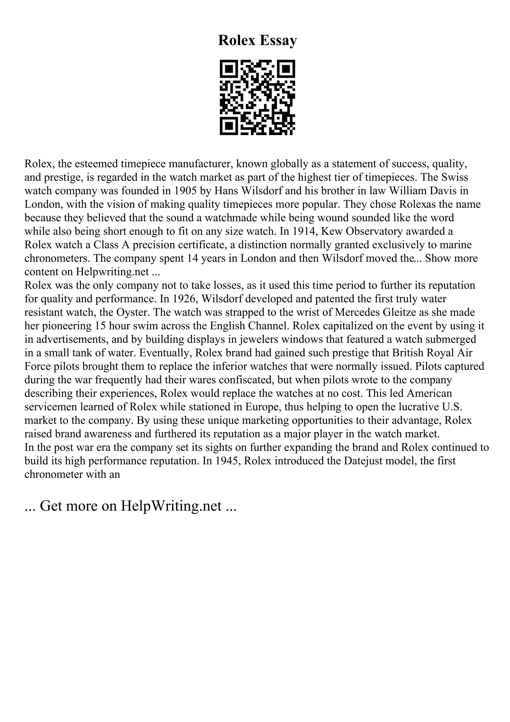 Rolex Essay
Rolex, the esteemed timepiece manufacturer, known globally as a statement of success, quality,
and prestige, is regarded in the watch market as part of the highest tier of timepieces. The Swiss
watch company was founded in 1905 by Hans Wilsdorf and his brother in law William Davis in
London, with the vision of making quality timepieces more popular. They chose Rolexas the name
because they believed that the sound a watchmade while being wound sounded like the word
while also being short enough to fit on any size watch. In 1914, Kew Observatory awarded a
Rolex watch a Class A precision certificate, a distinction normally granted exclusively to marine
chronometers. The company spent 14 years in London and then Wilsdorf moved the... Show more
content on Helpwriting.net ...
Rolex was the only company not to take losses, as it used this time period to further its reputation
for quality and performance. In 1926, Wilsdorf developed and patented the first truly water
resistant watch, the Oyster. The watch was strapped to the wrist of Mercedes Gleitze as she made
her pioneering 15 hour swim across the English Channel. Rolex capitalized on the event by using it
in advertisements, and by building displays in jewelers windows that featured a watch submerged
in a small tank of water. Eventually, Rolex brand had gained such prestige that British Royal Air
Force pilots brought them to replace the inferior watches that were normally issued. Pilots captured
during the war frequently had their wares confiscated, but when pilots wrote to the company
describing their experiences, Rolex would replace the watches at no cost. This led American
servicemen learned of Rolex while stationed in Europe, thus helping to open the lucrative U.S.
market to the company. By using these unique marketing opportunities to their advantage, Rolex
raised brand awareness and furthered its reputation as a major player in the watch market.
In the post war era the company set its sights on further expanding the brand and Rolex continued to
build its high performance reputation. In 1945, Rolex introduced the Datejust model, the first
chronometer with an
... Get more on HelpWriting.net ...
 