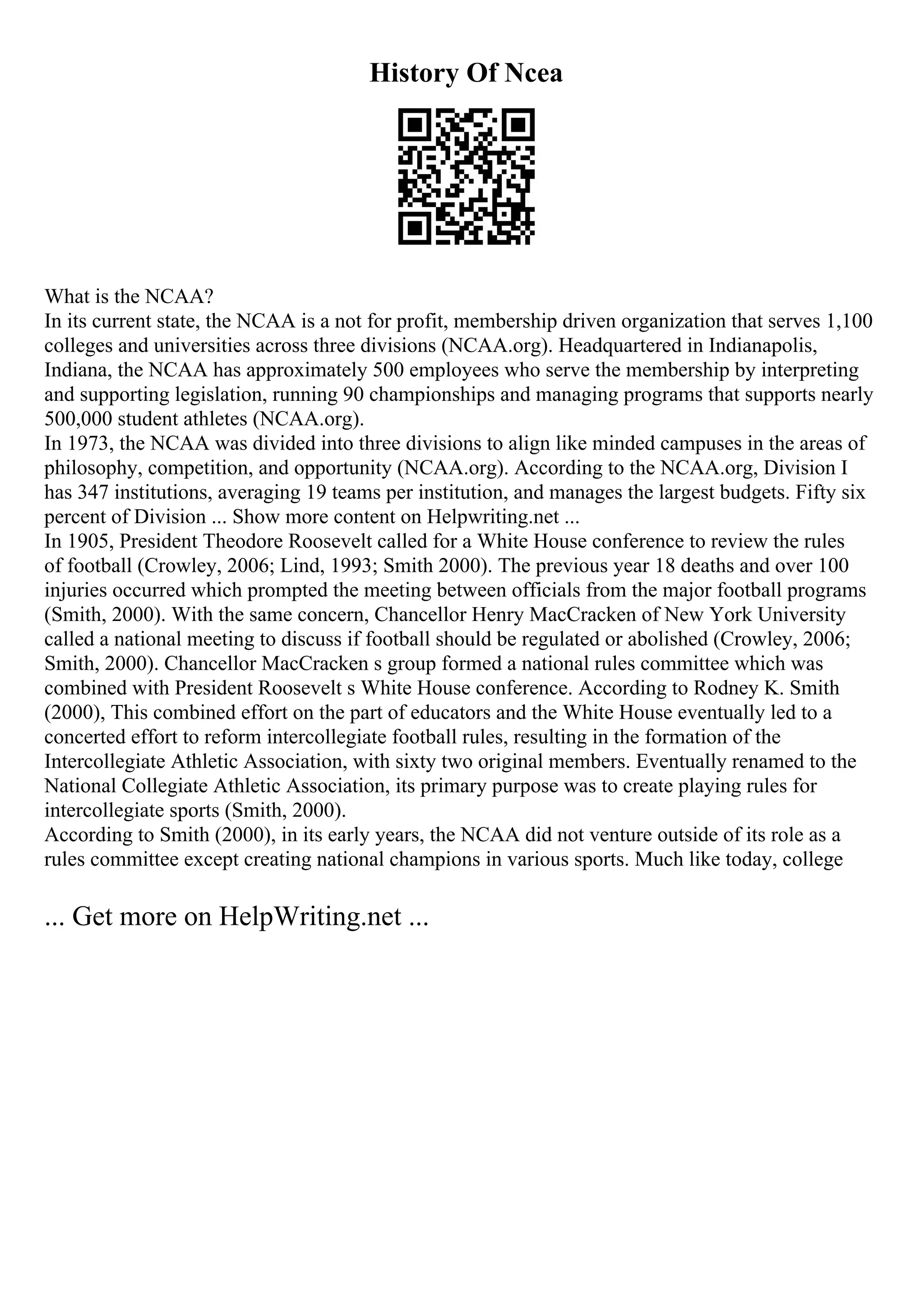 History Of Ncea
What is the NCAA?
In its current state, the NCAA is a not for profit, membership driven organization that serves 1,100
colleges and universities across three divisions (NCAA.org). Headquartered in Indianapolis,
Indiana, the NCAA has approximately 500 employees who serve the membership by interpreting
and supporting legislation, running 90 championships and managing programs that supports nearly
500,000 student athletes (NCAA.org).
In 1973, the NCAA was divided into three divisions to align like minded campuses in the areas of
philosophy, competition, and opportunity (NCAA.org). According to the NCAA.org, Division I
has 347 institutions, averaging 19 teams per institution, and manages the largest budgets. Fifty six
percent of Division ... Show more content on Helpwriting.net ...
In 1905, President Theodore Roosevelt called for a White House conference to review the rules
of football (Crowley, 2006; Lind, 1993; Smith 2000). The previous year 18 deaths and over 100
injuries occurred which prompted the meeting between officials from the major football programs
(Smith, 2000). With the same concern, Chancellor Henry MacCracken of New York University
called a national meeting to discuss if football should be regulated or abolished (Crowley, 2006;
Smith, 2000). Chancellor MacCracken s group formed a national rules committee which was
combined with President Roosevelt s White House conference. According to Rodney K. Smith
(2000), This combined effort on the part of educators and the White House eventually led to a
concerted effort to reform intercollegiate football rules, resulting in the formation of the
Intercollegiate Athletic Association, with sixty two original members. Eventually renamed to the
National Collegiate Athletic Association, its primary purpose was to create playing rules for
intercollegiate sports (Smith, 2000).
According to Smith (2000), in its early years, the NCAA did not venture outside of its role as a
rules committee except creating national champions in various sports. Much like today, college
... Get more on HelpWriting.net ...
 