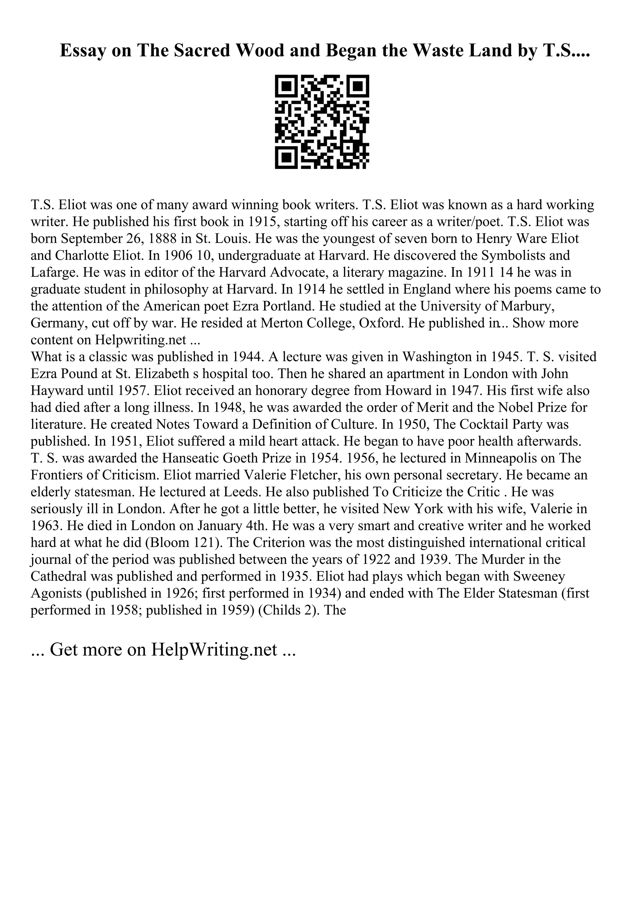Essay on The Sacred Wood and Began the Waste Land by T.S....
T.S. Eliot was one of many award winning book writers. T.S. Eliot was known as a hard working
writer. He published his first book in 1915, starting off his career as a writer/poet. T.S. Eliot was
born September 26, 1888 in St. Louis. He was the youngest of seven born to Henry Ware Eliot
and Charlotte Eliot. In 1906 10, undergraduate at Harvard. He discovered the Symbolists and
Lafarge. He was in editor of the Harvard Advocate, a literary magazine. In 1911 14 he was in
graduate student in philosophy at Harvard. In 1914 he settled in England where his poems came to
the attention of the American poet Ezra Portland. He studied at the University of Marbury,
Germany, cut off by war. He resided at Merton College, Oxford. He published in... Show more
content on Helpwriting.net ...
What is a classic was published in 1944. A lecture was given in Washington in 1945. T. S. visited
Ezra Pound at St. Elizabeth s hospital too. Then he shared an apartment in London with John
Hayward until 1957. Eliot received an honorary degree from Howard in 1947. His first wife also
had died after a long illness. In 1948, he was awarded the order of Merit and the Nobel Prize for
literature. He created Notes Toward a Definition of Culture. In 1950, The Cocktail Party was
published. In 1951, Eliot suffered a mild heart attack. He began to have poor health afterwards.
T. S. was awarded the Hanseatic Goeth Prize in 1954. 1956, he lectured in Minneapolis on The
Frontiers of Criticism. Eliot married Valerie Fletcher, his own personal secretary. He became an
elderly statesman. He lectured at Leeds. He also published To Criticize the Critic . He was
seriously ill in London. After he got a little better, he visited New York with his wife, Valerie in
1963. He died in London on January 4th. He was a very smart and creative writer and he worked
hard at what he did (Bloom 121). The Criterion was the most distinguished international critical
journal of the period was published between the years of 1922 and 1939. The Murder in the
Cathedral was published and performed in 1935. Eliot had plays which began with Sweeney
Agonists (published in 1926; first performed in 1934) and ended with The Elder Statesman (first
performed in 1958; published in 1959) (Childs 2). The
... Get more on HelpWriting.net ...
 