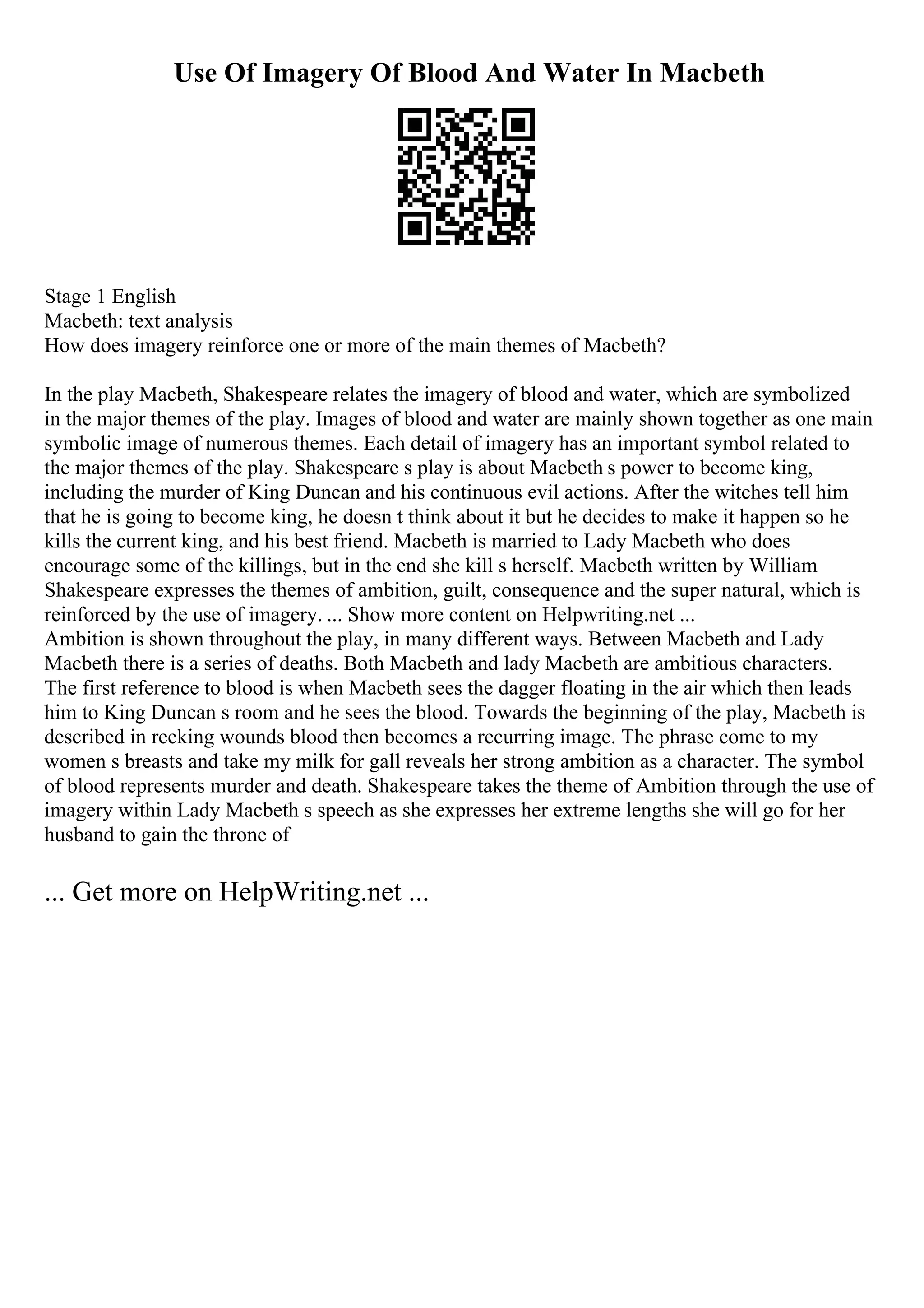 Use Of Imagery Of Blood And Water In Macbeth
Stage 1 English
Macbeth: text analysis
How does imagery reinforce one or more of the main themes of Macbeth?
In the play Macbeth, Shakespeare relates the imagery of blood and water, which are symbolized
in the major themes of the play. Images of blood and water are mainly shown together as one main
symbolic image of numerous themes. Each detail of imagery has an important symbol related to
the major themes of the play. Shakespeare s play is about Macbeth s power to become king,
including the murder of King Duncan and his continuous evil actions. After the witches tell him
that he is going to become king, he doesn t think about it but he decides to make it happen so he
kills the current king, and his best friend. Macbeth is married to Lady Macbeth who does
encourage some of the killings, but in the end she kill s herself. Macbeth written by William
Shakespeare expresses the themes of ambition, guilt, consequence and the super natural, which is
reinforced by the use of imagery. ... Show more content on Helpwriting.net ...
Ambition is shown throughout the play, in many different ways. Between Macbeth and Lady
Macbeth there is a series of deaths. Both Macbeth and lady Macbeth are ambitious characters.
The first reference to blood is when Macbeth sees the dagger floating in the air which then leads
him to King Duncan s room and he sees the blood. Towards the beginning of the play, Macbeth is
described in reeking wounds blood then becomes a recurring image. The phrase come to my
women s breasts and take my milk for gall reveals her strong ambition as a character. The symbol
of blood represents murder and death. Shakespeare takes the theme of Ambition through the use of
imagery within Lady Macbeth s speech as she expresses her extreme lengths she will go for her
husband to gain the throne of
... Get more on HelpWriting.net ...
 