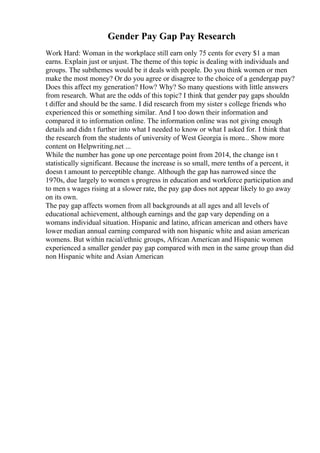 Gender Pay Gap Pay Research
Work Hard: Woman in the workplace still earn only 75 cents for every $1 a man
earns. Explain just or unjust. The theme of this topic is dealing with individuals and
groups. The subthemes would be it deals with people. Do you think women or men
make the most money? Or do you agree or disagree to the choice of a gendergap pay?
Does this affect my generation? How? Why? So many questions with little answers
from research. What are the odds of this topic? I think that gender pay gaps shouldn
t differ and should be the same. I did research from my sister s college friends who
experienced this or something similar. And I too down their information and
compared it to information online. The information online was not giving enough
details and didn t further into what I needed to know or what I asked for. I think that
the research from the students of university of West Georgia is more... Show more
content on Helpwriting.net ...
While the number has gone up one percentage point from 2014, the change isn t
statistically significant. Because the increase is so small, mere tenths of a percent, it
doesn t amount to perceptible change. Although the gap has narrowed since the
1970s, due largely to women s progress in education and workforce participation and
to men s wages rising at a slower rate, the pay gap does not appear likely to go away
on its own.
The pay gap affects women from all backgrounds at all ages and all levels of
educational achievement, although earnings and the gap vary depending on a
womans individual situation. Hispanic and latino, african american and others have
lower median annual earning compared with non hispanic white and asian american
womens. But within racial/ethnic groups, African American and Hispanic women
experienced a smaller gender pay gap compared with men in the same group than did
non Hispanic white and Asian American
 