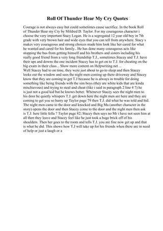 Roll Of Thunder Hear My Cry Quotes
Courage is not always easy but could sometimes cause sacrifice. In the book Roll
of Thunder Hear my Cry by Mildred D. Taylor. For my courageous character i
choose the very important Stacy Logan. He is a segregated 12 year old boy in 7th
grade with very brown hair and wide eyes that you can tell from anywhere. Stacy s
makes very courageous and strong choices made him look like her cared for what
he wanted and cared for his family.. He has done many courageous acts like
stopping the bus from getting himself and his brothers and sisters including his
really good friend from a very long friendship T.J., sometimes Stacey and T.J. have
their ups and downs the one incident Stacey has to get on to T.J. for cheating on the
big exam in their class... Show more content on Helpwriting.net ...
Well Stacey had to on time, they were just about to go to sleep and then Stacey
looks out the window and sees the night men coming up there driveway and Stacey
know that they are coming to get T.J because he is always in trouble for doing
something like being friends with the sim boys (they are white kids that are kinda
mischievous) and trying to steal and cheat (like i said in paragraph 2 line 4 7) he
is just not a good kid but he knows better. Whenever Stacey sees the night men to
his door he quietly whispers T.J. get down here the night men are here and they are
coming to get you so hurry up Taylor page 79 then T.J. did what he was told and hid.
The night men came to the door and knocked and Big Ma (another character in the
story) opens the door and then Stacey come to the door and the night men then ask
is T.J. here little fella ? Taylor page 82; Stacey then says no Mr i have not seen him at
all then they leave and Stacey feel like he just took a huge brick off of his
shoulders. Then her goes to the room and tells T.J. you are fine now get up and that
is what he did. This shows how T.J will take up for his friends when there are in need
of help or just a laugh or a
 