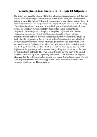 Technological Advancements In The Epic Of Gilgamesh
The Sumerians were the citizens of the first Mesopotamian civilization and they had
created many technological advances such as the wheel, plow, and the cuneiform
writing system. The Epic of Gilgamesh is thought to be one of the greatest pieces of
cuneiform literature. This story focuses on Gilgamesh, who was said to be the king
of the Sumerian city of Uruk, who is two thirds god and one third human. It also
focuses on Enkidu, who was created by the goddess Aruru in order to rid
Gilgamesh of his arrogance. The epic s portrayal of Gilgamesh and Enkidu s
relationship explains how highly the Sumerians thought of their civilized
accomplishments and how they had little respect for the environment The city of
Uruk played a major role in the process of early urbanization and was a leader in
civilized accomplishments such as advanced government and architecture. Uruk
was located on the Euphrates river which played a major role in Uruk developing
into the largest city in the world at this time. The Sumerians relied heavily on the
Euphrates to irrigate crops and as a water supply. They also depended on the river
for transportation and trade. The river helped Uruk to grow to a city with around
50,000 citizens making it the largest city at the time. Uruk was so technologically
advanced that the walls surrounding the city were described as like a strand of wool,
view its parapet that no one could copy which shows how advanced they were
compared to other cities. Humanity is an
 