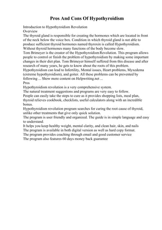 Pros And Cons Of Hypothyroidism
Introduction to Hypothyroidism Revolution
Overview
The thyroid gland is responsible for creating the hormones which are located in front
of the neck below the voice box. Condition in which thyroid gland is not able to
produce sufficient thyroid hormones named thyroxin is called Hypothyroidism.
Without thyroid hormones many functions of the body become slow.
Tom Brimeyer is the creator of the Hypothyroidism Revolution. This program allows
people to control or finish the problem of hypothyroidism by making some important
changes in their diet plan. Tom Brimeyer himself suffered from this disease and after
research of many years, he gets to know about the roots of this problem.
Hypothyroidism can lead to Infertility, Mental issues, Heart problems, Myxedema
(extreme hypothyroidism), and goiter. All these problems can be prevented by
following ... Show more content on Helpwriting.net ...
Pros
Hypothyroidism revolution is a very comprehensive system.
The natural treatment suggestions and programs are very easy to follow.
People can easily take the steps to cure as it provides shopping lists, meal plan,
thyroid relieves cookbook, checklists, useful calculators along with an incredible
bonus.
Hypothyroidism revolution program searches for curing the root cause of thyroid,
unlike other treatments that give only quick solution.
The program is user friendly and organized. The guide is in simple language and easy
to understand.
It helps you keep healthy weight, mental clarity, and clean hair, skin, and nails
The program is available in both digital version as well as hard copy format.
The program provides coaching through email and good customer service
The program also features 60 days money back guarantee
 