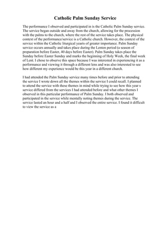 Catholic Palm Sunday Service
The performance I observed and participated in is the Catholic Palm Sunday service.
The service began outside and away from the church, allowing for the procession
with the palms to the church, where the rest of the service takes place. The physical
context of the performance/service is a Catholic church. However, the context of the
service within the Catholic liturgical yearis of greater importance. Palm Sunday
service occurs annually and takes place during the Lenten period (a season of
preparation before Easter, 40 days before Easter). Palm Sunday takes place the
Sunday before Easter Sunday and marks the beginning of Holy Week, the final week
of Lent. I chose to observe this space because I was interested in experiencing it as a
performance and viewing it through a different lens and was also interested to see
how different my experience would be this year in a different church.
I had attended the Palm Sunday service many times before and prior to attending
the service I wrote down all the themes within the service I could recall. I planned
to attend the service with these themes in mind while trying to see how this year s
service differed from the services I had attended before and what other themes I
observed in this particular performance of Palm Sunday. I both observed and
participated in the service while mentally noting themes during the service. The
service lasted an hour and a half and I observed the entire service. I found it difficult
to view the service as a
 