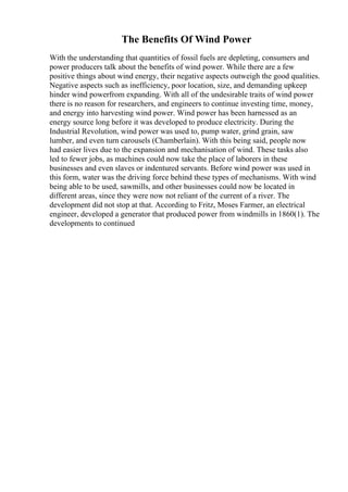 The Benefits Of Wind Power
With the understanding that quantities of fossil fuels are depleting, consumers and
power producers talk about the benefits of wind power. While there are a few
positive things about wind energy, their negative aspects outweigh the good qualities.
Negative aspects such as inefficiency, poor location, size, and demanding upkeep
hinder wind powerfrom expanding. With all of the undesirable traits of wind power
there is no reason for researchers, and engineers to continue investing time, money,
and energy into harvesting wind power. Wind power has been harnessed as an
energy source long before it was developed to produce electricity. During the
Industrial Revolution, wind power was used to, pump water, grind grain, saw
lumber, and even turn carousels (Chamberlain). With this being said, people now
had easier lives due to the expansion and mechanisation of wind. These tasks also
led to fewer jobs, as machines could now take the place of laborers in these
businesses and even slaves or indentured servants. Before wind power was used in
this form, water was the driving force behind these types of mechanisms. With wind
being able to be used, sawmills, and other businesses could now be located in
different areas, since they were now not reliant of the current of a river. The
development did not stop at that. According to Fritz, Moses Farmer, an electrical
engineer, developed a generator that produced power from windmills in 1860(1). The
developments to continued
 