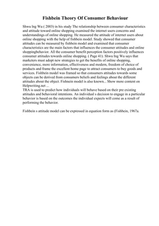 Fishbein Theory Of Consumer Behaviour
Shwu lng Wu ( 2003) in his study The relationship between consumer characteristics
and attitude toward online shopping examined the internet users concerns and
understandings of online shopping. He measured the attitude of internet users about
online shopping with the help of fishbein model. Study showed that consumer
attitudes can be measured by fishbein model and examined that consumer
characteristics are the main factors that influences the consumer attitudes and online
shoppingbehavior. All the consumer benefit perception factors positively influences
consumer attitudes towards online shopping. ( Page 41). Shwu Ing Wu says that
marketers must adopt new strategies to get the benefits of online shopping,
convenience, more information, effectiveness and modern, freedom of choice of
products and frame the excellent home page to attract consumers to buy goods and
services. Fishbein model was framed so that consumers attitudes towards some
objects can be derived from consumers beliefs and feelings about the different
attitudes about the object. Fishnein model is also known... Show more content on
Helpwriting.net ...
TRA is used to predict how individuals will behave based on their pre existing
attitudes and behavioral intentions. An individual s decision to engage in a particular
behavior is based on the outcomes the individual expects will come as a result of
performing the behavior.
Fishbein s attitude model can be expressed in equation form as (Fishbein, 1967a.
 