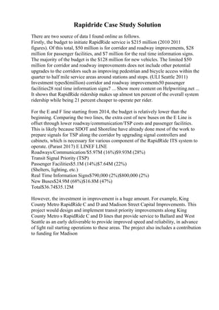 Rapidride Case Study Solution
There are two source of data I found online as follows.
Firstly, the budget to initiate RapidRide service is $215 million (2010 2011
figures). Of this total, $50 million is for corridor and roadway improvements, $28
million for passenger facilities, and $7 million for the real time information signs.
The majority of the budget is the $128 million for new vehicles. The limited $50
million for corridor and roadway improvements does not include other potential
upgrades to the corridors such as improving pedestrian and bicycle access within the
quarter to half mile service areas around stations and stops. (ULI Seattle 2011)
Investment types$(million) corridor and roadway improvements50 passenger
facilities28 real time information signs7 ... Show more content on Helpwriting.net ...
It shows that RapidRide ridership makes up almost ten percent of the overall system
ridership while being 21 percent cheaper to operate per rider.
For the E and F line starting from 2014, the budget is relatively lower than the
beginning. Comparing the two lines, the extra cost of new buses on the E Line is
offset through lower roadway/communication/TSP costs and passenger facilities.
This is likely because SDOT and Shoreline have already done most of the work to
prepare signals for TSP along the corridor by upgrading signal controllers and
cabinets, which is necessary for various component of the RapidRide ITS system to
operate. (Parast 2017) E LINEF LINE
Roadways/Communication/$5.97M (16%)$9.93M (28%)
Transit Signal Priority (TSP)
Passenger Facilities$5.1M (14%)$7.64M (22%)
(Shelters, lighting, etc.)
Real Time Information Signs$790,000 (2%)$800,000 (2%)
New Buses$24.9M (68%)$16.8M (47%)
Total$36.74$35.12M
However, the investment in improvement is a huge amount. For example, King
County Metro RapidRide C and D and Madison Street Capital Improvements. This
project would design and implement transit priority improvements along King
County Metro s RapidRide C and D lines that provide service to Ballard and West
Seattle as an early deliverable to provide improved speed and reliability, in advance
of light rail starting operations to these areas. The project also includes a contribution
to funding for Madison
 