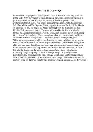 Barrio 18 Sociology
Introduction The gangs have formed part of Central America. For a long time, but
in the early 1980s they began to work. There are numerous reasons for the gangs to
grow because of the lack of education, culture of violence, poverty, and
dysfunctional families. The two largest gangs are the Mara Salvatrucha known as
MS 13 or Maras and The Eighteen Street gang also known as Barrio 18. The Barrio
18 despises MS 13. The rise of the Maras happened with the migration and the
blend of different street cultures. The gang known as Barrio 18 was originally
formed by Mexicans immigrants. Over the years, each gang has grown and taken up
60 percent of the population. These gangs have taken over the territories and have
also controlled over some prisons... Show more content on Helpwriting.net ...
While some gang members tell parents that they are going to help them by crossing
the border with their child. In return, they ask for money. Others report having their
child and may harm them if they don t pay a certain amount of money. Since some
of the children travel alone they don t exactly know if they do have their children,
but take the risk to give the money. Some gangs that are involved in human
trafficking. They take young children; both boys and girl in putting them in
prostitution. The boys are mostly being obliged to sell drugs and to smuggle drugs
as well. Not everyone makes it to the United States, people and children die on their
journey, some are deported back to their country, while are kidnapped, and forced into
 