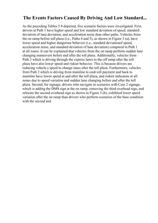 The Events Factors Caused By Driving And Low Standard...
As the preceding Tables 5 8 depicted, five scenario factors were investigated. First,
drivers at Path 1 have higher speed and low standard deviation of speed, standard
deviation of lane deviation, and acceleration noise than other paths. Vehicles from
the on ramp before toll plaza (i.e., Paths 4 and 5), as shown in Figure 3 (a), have
lower speed and higher dangerous behavior (i.e., standard deviationof speed,
acceleration noise, and standard deviation of lane deviation) compared to Path 1
at all zones. It can be explained that vehicles from the on ramp perform sudden lane
changing maneuvers before and after the toll plaza. Additionally, vehicles from
Path 3 which is driving through the express lanes to the off ramp after the toll
plaza have also lower speed and riskier behavior. This is because drivers are
reducing vehicle s speed to change lanes after the toll plaza. Furthermore, vehicles
from Path 2 which is driving from mainline to cash toll payment and back to
mainline have lower speed at and after the toll plaza, and riskier indicators at all
zones due to speed variation and sudden lane changing before and after the toll
plaza. Second, for signage, drivers who navigate in scenarios with Case 2 signage,
which is adding the DMS sign at the on ramp, removing the third overhead sign, and
relocate the second overhead sign as shown in Figure 3 (b), exhibited lower speed
variation after the on ramp than drivers who perform scenarios of the base condition
with the second and
 
