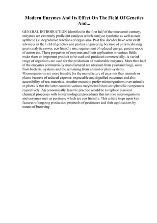 Modern Enzymes And Its Effect On The Field Of Genetics
And...
GENERAL INTRODUCTION Identified in the first half of the nineteenth century,
enzymes are extremely proficient catalysts which catalyse synthetic as well as non
synthetic i.e. degradative reactions of organisms. Past few decades have seen swift
advances in the field of genetics and protein engineering because of enzymeshaving
great catalytic power, eco friendly use, requirement of reduced energy, precise mode
of action etc. These properties of enzymes and their application in various fields
make them an important product to be used and produced commercially. A varied
range of organisms are used for the production of marketable enzymes. More than half
of the enzymes commercially manufactured are obtained from yeastand fungi, some
from bacterial systems and the remaining from animal or plant systems.
Microorganisms are more feasible for the manufacture of enzymes than animals or
plants because of reduced expense, expectable and dignified outcomes and also
accessibility of raw materials. Another reason to prefer microorganisms over animals
or plants is that the latter contains various enzymeinhibitors and phenolic compounds
respectively. An economically feasible practice would be to replace classical
chemical processes with biotechnological procedures that involve microorganisms
and enzymes such as pectinase which are eco friendly. This article steps upon key
features of ongoing production protocols of pectinases and their applications by
means of browsing
 