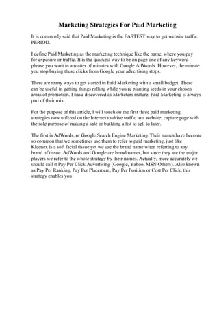 Marketing Strategies For Paid Marketing
It is commonly said that Paid Marketing is the FASTEST way to get website traffic.
PERIOD.
I define Paid Marketing as the marketing technique like the name, where you pay
for exposure or traffic. It is the quickest way to be on page one of any keyword
phrase you want in a matter of minutes with Google AdWords. However, the minute
you stop buying these clicks from Google your advertising stops.
There are many ways to get started in Paid Marketing with a small budget. These
can be useful in getting things rolling while you re planting seeds in your chosen
areas of promotion. I have discovered as Marketers mature, Paid Marketing is always
part of their mix.
For the purpose of this article, I will touch on the first three paid marketing
strategies now utilized on the Internet to drive traffic to a website, capture page with
the sole purpose of making a sale or building a list to sell to later.
The first is AdWords, or Google Search Engine Marketing. Their names have become
so common that we sometimes use them to refer to paid marketing, just like
Kleenex is a soft facial tissue yet we use the brand name when referring to any
brand of tissue. AdWords and Google are brand names, but since they are the major
players we refer to the whole strategy by their names. Actually, more accurately we
should call it Pay Per Click Advertising (Google, Yahoo, MSN Others). Also known
as Pay Per Ranking, Pay Per Placement, Pay Per Position or Cost Per Click, this
strategy enables you
 