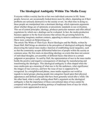 The Ideological Ambiguity Within The Media Essay
Everyone within a society has his or her own individual concerns in life. Some
people, however, are occasionally looked down more by others, depending on if their
problems are seriously destructive to the society or not. An often time in doing so,
these people are manipulated into a dominant ideology which represents arguments
about whether things are of optimistic or pessimistic standards in our civilization.
This set of central principles, ideology, produces particular manners and offer ethical
regulations by which one s dealings can be evaluated. In fact, the media production
business appears to be the focal resource that utilizes the governing beliefs by
constructing imaginary medium contacts, appealing to massive audiences to reflect...
Show more content on Helpwriting.net ...
The article The White of Their Eyes: Racist Ideologies and the Media, written by
Stuart Hall, Hall brings an attention to the perception of ideological ambiguity though
discovering the typical mass media s function of establishing racial inequities, such
as that the community accepts differential behaviors of people within the society as
common sense. He first starts on describing ideology as a term that does not consist
of individual thoughts, yet assembly of different basics that direct to a certain
judgment or perception. As said by Hall, the representation of race in the mass media
builds the positive and negative consequences of ideology by manufacturing and
transforming the ideologies. This ideological ambiguity is often shaped when the
mass media puts up a meaning of what race is for the audiences, what significance
the images of race conveys, and how the issue of race is supposed to be
recognized. In a straightforward phrase, mass media organizes our world as
regards to racial groups; placing people into categories based upon their physical
appearances and defined concepts that have been generally raised after a while. On
the other hand, what is really striking about Hall s argument on the ideological
ambiguity is that the importance of these conventional ideas of race cannot be
compared with the ground breaking portrays of traditional form of race for which
context is more appreciated or not in
 