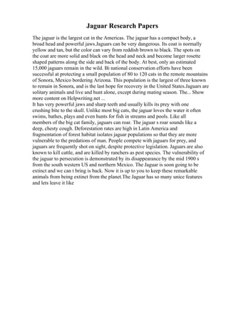 Jaguar Research Papers
The jaguar is the largest cat in the Americas. The jaguar has a compact body, a
broad head and powerful jaws.Jaguars can be very dangerous. Its coat is normally
yellow and tan, but the color can vary from reddish brown to black. The spots on
the coat are more solid and black on the head and neck and become larger rosette
shaped patterns along the side and back of the body. At best, only an estimated
15,000 jaguars remain in the wild. Bi national conservation efforts have been
successful at protecting a small population of 80 to 120 cats in the remote mountains
of Sonora, Mexico bordering Arizona. This population is the largest of three known
to remain in Sonora, and is the last hope for recovery in the United States.Jaguars are
solitary animals and live and hunt alone, except during mating season. The... Show
more content on Helpwriting.net ...
It has very powerful jaws and sharp teeth and usually kills its prey with one
crushing bite to the skull. Unlike most big cats, the jaguar loves the water it often
swims, bathes, plays and even hunts for fish in streams and pools. Like all
members of the big cat family, jaguars can roar. The jaguar s roar sounds like a
deep, chesty cough. Deforestation rates are high in Latin America and
fragmentation of forest habitat isolates jaguar populations so that they are more
vulnerable to the predations of man. People compete with jaguars for prey, and
jaguars are frequently shot on sight, despite protective legislation. Jaguars are also
known to kill cattle, and are killed by ranchers as pest species. The vulnerability of
the jaguar to persecution is demonstrated by its disappearance by the mid 1900 s
from the south western US and northern Mexico. The Jaguar is soon going to be
extinct and we can t bring is back. Now it is up to you to keep these remarkable
animals from being extinct from the planet.The Jaguar has so many unice features
and lets leave it like
 
