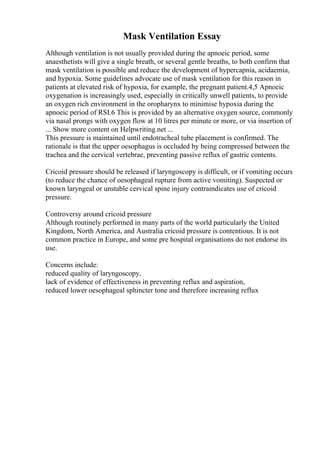 Mask Ventilation Essay
Although ventilation is not usually provided during the apnoeic period, some
anaesthetists will give a single breath, or several gentle breaths, to both confirm that
mask ventilation is possible and reduce the development of hypercapnia, acidaemia,
and hypoxia. Some guidelines advocate use of mask ventilation for this reason in
patients at elevated risk of hypoxia, for example, the pregnant patient.4,5 Apnoeic
oxygenation is increasingly used, especially in critically unwell patients, to provide
an oxygen rich environment in the oropharynx to minimise hypoxia during the
apnoeic period of RSI.6 This is provided by an alternative oxygen source, commonly
via nasal prongs with oxygen flow at 10 litres per minute or more, or via insertion of
... Show more content on Helpwriting.net ...
This pressure is maintained until endotracheal tube placement is confirmed. The
rationale is that the upper oesophagus is occluded by being compressed between the
trachea and the cervical vertebrae, preventing passive reflux of gastric contents.
Cricoid pressure should be released if laryngoscopy is difficult, or if vomiting occurs
(to reduce the chance of oesophageal rupture from active vomiting). Suspected or
known laryngeal or unstable cervical spine injury contraindicates use of cricoid
pressure.
Controversy around cricoid pressure
Although routinely performed in many parts of the world particularly the United
Kingdom, North America, and Australia cricoid pressure is contentious. It is not
common practice in Europe, and some pre hospital organisations do not endorse its
use.
Concerns include:
reduced quality of laryngoscopy,
lack of evidence of effectiveness in preventing reflux and aspiration,
reduced lower oesophageal sphincter tone and therefore increasing reflux
 