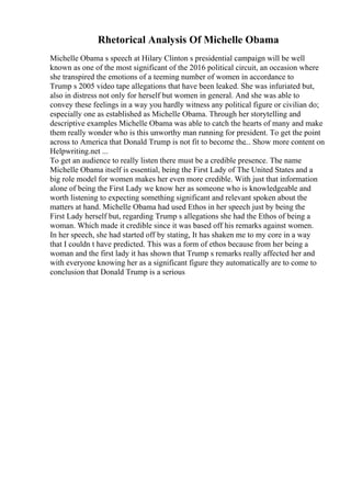 Rhetorical Analysis Of Michelle Obama
Michelle Obama s speech at Hilary Clinton s presidential campaign will be well
known as one of the most significant of the 2016 political circuit, an occasion where
she transpired the emotions of a teeming number of women in accordance to
Trump s 2005 video tape allegations that have been leaked. She was infuriated but,
also in distress not only for herself but women in general. And she was able to
convey these feelings in a way you hardly witness any political figure or civilian do;
especially one as established as Michelle Obama. Through her storytelling and
descriptive examples Michelle Obama was able to catch the hearts of many and make
them really wonder who is this unworthy man running for president. To get the point
across to America that Donald Trump is not fit to become the... Show more content on
Helpwriting.net ...
To get an audience to really listen there must be a credible presence. The name
Michelle Obama itself is essential, being the First Lady of The United States and a
big role model for women makes her even more credible. With just that information
alone of being the First Lady we know her as someone who is knowledgeable and
worth listening to expecting something significant and relevant spoken about the
matters at hand. Michelle Obama had used Ethos in her speech just by being the
First Lady herself but, regarding Trump s allegations she had the Ethos of being a
woman. Which made it credible since it was based off his remarks against women.
In her speech, she had started off by stating, It has shaken me to my core in a way
that I couldn t have predicted. This was a form of ethos because from her being a
woman and the first lady it has shown that Trump s remarks really affected her and
with everyone knowing her as a significant figure they automatically are to come to
conclusion that Donald Trump is a serious
 