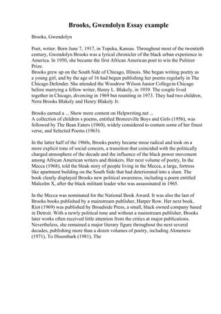 Brooks, Gwendolyn Essay example
Brooks, Gwendolyn
Poet, writer. Born June 7, 1917, in Topeka, Kansas. Throughout most of the twentieth
century, Gwendolyn Brooks was a lyrical chronicler of the black urban experience in
America. In 1950, she became the first African American poet to win the Pulitzer
Prize.
Brooks grew up on the South Side of Chicago, Illinois. She began writing poetry as
a young girl, and by the age of 16 had begun publishing her poems regularly in The
Chicago Defender. She attended the Woodrow Wilson Junior Collegein Chicago
before marrying a fellow writer, Henry L. Blakely, in 1939. The couple lived
together in Chicago, divorcing in 1969 but reuniting in 1973. They had two children,
Nora Brooks Blakely and Henry Blakely Jr.
Brooks earned a ... Show more content on Helpwriting.net ...
A collection of children s poems, entitled Bronzeville Boys and Girls (1956), was
followed by The Bean Eaters (1960), widely considered to contain some of her finest
verse, and Selected Poems (1963).
In the latter half of the 1960s, Brooks poetry became mroe radical and took on a
more explicit tone of social concern, a transition that coincided with the politically
charged atmosphere of the decade and the influence of the black power movement
among African American writers and thinkers. Her next volume of poetry, In the
Mecca (1968), told the bleak story of people living in the Mecca, a large, fortress
like apartment building on the South Side that had deteriorated into a slum. The
book clearly displayed Brooks new political awareness, including a poem entitled
Malcolm X, after the black militant leader who was assassinated in 1965.
In the Mecca was nominated for the National Book Award. It was also the last of
Brooks books published by a mainstream publisher, Harper Row. Her next book,
Riot (1969) was published by Broadside Press, a small, black owned company based
in Detroit. With a newly political tone and without a mainstream publisher, Brooks
later works often received little attention from the critics at major publications.
Nevertheless, she remained a major literary figure throughout the next several
decades, publishing more than a dozen volumes of poetry, including Aloneness
(1971), To Disembark (1981), The
 