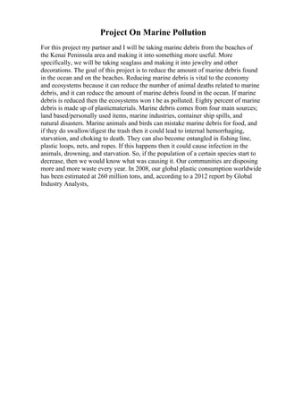 Project On Marine Pollution
For this project my partner and I will be taking marine debris from the beaches of
the Kenai Peninsula area and making it into something more useful. More
specifically, we will be taking seaglass and making it into jewelry and other
decorations. The goal of this project is to reduce the amount of marine debris found
in the ocean and on the beaches. Reducing marine debris is vital to the economy
and ecosystems because it can reduce the number of animal deaths related to marine
debris, and it can reduce the amount of marine debris found in the ocean. If marine
debris is reduced then the ecosystems won t be as polluted. Eighty percent of marine
debris is made up of plasticmaterials. Marine debris comes from four main sources;
land based/personally used items, marine industries, container ship spills, and
natural disasters. Marine animals and birds can mistake marine debris for food, and
if they do swallow/digest the trash then it could lead to internal hemorrhaging,
starvation, and choking to death. They can also become entangled in fishing line,
plastic loops, nets, and ropes. If this happens then it could cause infection in the
animals, drowning, and starvation. So, if the population of a certain species start to
decrease, then we would know what was causing it. Our communities are disposing
more and more waste every year. In 2008, our global plastic consumption worldwide
has been estimated at 260 million tons, and, according to a 2012 report by Global
Industry Analysts,
 