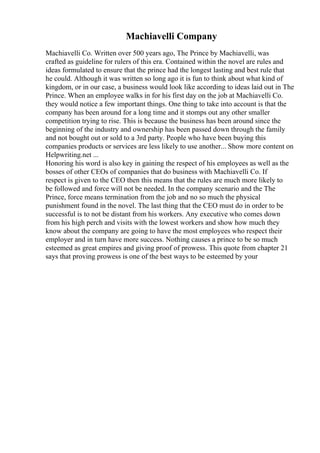 Machiavelli Company
Machiavelli Co. Written over 500 years ago, The Prince by Machiavelli, was
crafted as guideline for rulers of this era. Contained within the novel are rules and
ideas formulated to ensure that the prince had the longest lasting and best rule that
he could. Although it was written so long ago it is fun to think about what kind of
kingdom, or in our case, a business would look like according to ideas laid out in The
Prince. When an employee walks in for his first day on the job at Machiavelli Co.
they would notice a few important things. One thing to take into account is that the
company has been around for a long time and it stomps out any other smaller
competition trying to rise. This is because the business has been around since the
beginning of the industry and ownership has been passed down through the family
and not bought out or sold to a 3rd party. People who have been buying this
companies products or services are less likely to use another... Show more content on
Helpwriting.net ...
Honoring his word is also key in gaining the respect of his employees as well as the
bosses of other CEOs of companies that do business with Machiavelli Co. If
respect is given to the CEO then this means that the rules are much more likely to
be followed and force will not be needed. In the company scenario and the The
Prince, force means termination from the job and no so much the physical
punishment found in the novel. The last thing that the CEO must do in order to be
successful is to not be distant from his workers. Any executive who comes down
from his high perch and visits with the lowest workers and show how much they
know about the company are going to have the most employees who respect their
employer and in turn have more success. Nothing causes a prince to be so much
esteemed as great empires and giving proof of prowess. This quote from chapter 21
says that proving prowess is one of the best ways to be esteemed by your
 