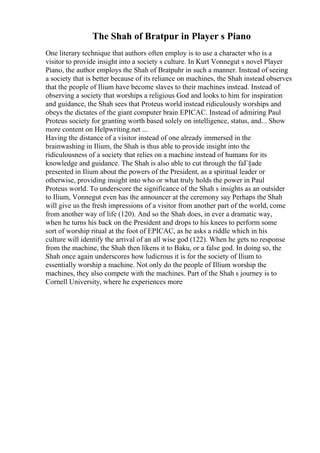 The Shah of Bratpur in Player s Piano
One literary technique that authors often employ is to use a character who is a
visitor to provide insight into a society s culture. In Kurt Vonnegut s novel Player
Piano, the author employs the Shah of Bratpuhr in such a manner. Instead of seeing
a society that is better because of its reliance on machines, the Shah instead observes
that the people of Ilium have become slaves to their machines instead. Instead of
observing a society that worships a religious God and looks to him for inspiration
and guidance, the Shah sees that Proteus world instead ridiculously worships and
obeys the dictates of the giant computer brain EPICAC. Instead of admiring Paul
Proteus society for granting worth based solely on intelligence, status, and... Show
more content on Helpwriting.net ...
Having the distance of a visitor instead of one already immersed in the
brainwashing in Ilium, the Shah is thus able to provide insight into the
ridiculousness of a society that relies on a machine instead of humans for its
knowledge and guidance. The Shah is also able to cut through the faГ§ade
presented in Ilium about the powers of the President, as a spiritual leader or
otherwise, providing insight into who or what truly holds the power in Paul
Proteus world. To underscore the significance of the Shah s insights as an outsider
to Ilium, Vonnegut even has the announcer at the ceremony say Perhaps the Shah
will give us the fresh impressions of a visitor from another part of the world, come
from another way of life (120). And so the Shah does, in ever a dramatic way,
when he turns his back on the President and drops to his knees to perform some
sort of worship ritual at the foot of EPICAC, as he asks a riddle which in his
culture will identify the arrival of an all wise god (122). When he gets no response
from the machine, the Shah then likens it to Baku, or a false god. In doing so, the
Shah once again underscores how ludicrous it is for the society of Ilium to
essentially worship a machine. Not only do the people of Illium worship the
machines, they also compete with the machines. Part of the Shah s journey is to
Cornell University, where he experiences more
 