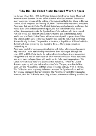 Why Did The United States Declared War On Spain
On the day of April 25, 1898, the United States declared war on Spain. There had
been war scares between the two before but now it had become real. There were
many suspicions because of the sinking of the American Battleship Maine in Havana
Harbor, which happened on February 15, 1989. The battleship was sent to protect the
Americans that were in Cuba. The United StatesCongress had certain resolutions that
would make Cuba independent from Spain, and that authorized United States
military intervention to make the Spanish leave Cuba and surrender their control.
Not only would that benefit Cuba and allow them to gain independence, but it
would also benefit the United States with some sort of profit or power from Cuba.
The Spanish didn t agree to leaving, therefore that started a war, which the United
States officially declared. The president at the time, a Republican, William Mckinley,
did not wish to go to war, but was pushed to do so.... Show more content on
Helpwriting.net ...
Americans wanted to have economic relations with Cuba, which is another reason
why they didn t want Spain having control over them any longer. Through the
years 1868 to 1878, Cuba fought for independence from Spain, it was an ongoing
struggle that still had not been resolved. That war was concluded with a treaty that
was never even enforced, Spain still would not let Cuba have independence. The
Cuban Revolutionary Party was established on January 5, 1892 in the United
States to again try and gain independence for Cuba. The party was first in New
York City and Philadelphia, and then spread to Tampa and Key West in Florida.
The Philippines were beginning to become weary of the Spanish rule as well and
they wanted changes in their government. The Philippine s wanted to be peaceful,
however, after JosГ© Rizal s arrest, they believed problems would only be solved by
 