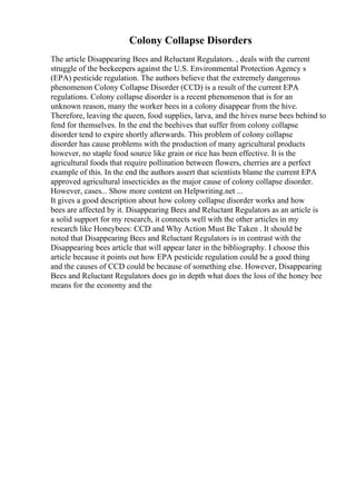 Colony Collapse Disorders
The article Disappearing Bees and Reluctant Regulators. , deals with the current
struggle of the beekeepers against the U.S. Environmental Protection Agency s
(EPA) pesticide regulation. The authors believe that the extremely dangerous
phenomenon Colony Collapse Disorder (CCD) is a result of the current EPA
regulations. Colony collapse disorder is a recent phenomenon that is for an
unknown reason, many the worker bees in a colony disappear from the hive.
Therefore, leaving the queen, food supplies, larva, and the hives nurse bees behind to
fend for themselves. In the end the beehives that suffer from colony collapse
disorder tend to expire shortly afterwards. This problem of colony collapse
disorder has cause problems with the production of many agricultural products
however, no staple food source like grain or rice has been effective. It is the
agricultural foods that require pollination between flowers, cherries are a perfect
example of this. In the end the authors assert that scientists blame the current EPA
approved agricultural insecticides as the major cause of colony collapse disorder.
However, cases... Show more content on Helpwriting.net ...
It gives a good description about how colony collapse disorder works and how
bees are affected by it. Disappearing Bees and Reluctant Regulators as an article is
a solid support for my research, it connects well with the other articles in my
research like Honeybees: CCD and Why Action Must Be Taken . It should be
noted that Disappearing Bees and Reluctant Regulators is in contrast with the
Disappearing bees article that will appear later in the bibliography. I choose this
article because it points out how EPA pesticide regulation could be a good thing
and the causes of CCD could be because of something else. However, Disappearing
Bees and Reluctant Regulators does go in depth what does the loss of the honey bee
means for the economy and the
 