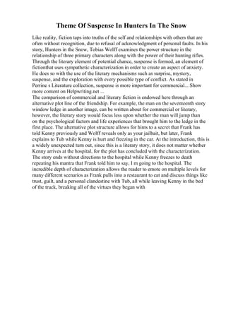 Theme Of Suspense In Hunters In The Snow
Like reality, fiction taps into truths of the self and relationships with others that are
often without recognition, due to refusal of acknowledgment of personal faults. In his
story, Hunters in the Snow, Tobias Wolff examines the power structure in the
relationship of three primary characters along with the power of their hunting rifles.
Through the literary element of potential chance, suspense is formed, an element of
fictionthat uses sympathetic characterization in order to create an aspect of anxiety.
He does so with the use of the literary mechanisms such as surprise, mystery,
suspense, and the exploration with every possible type of conflict. As stated in
Perrine s Literature collection, suspense is more important for commercial... Show
more content on Helpwriting.net ...
The comparison of commercial and literary fiction is endowed here through an
alternative plot line of the friendship. For example, the man on the seventeenth story
window ledge in another image, can be written about for commercial or literary,
however, the literary story would focus less upon whether the man will jump than
on the psychological factors and life experiences that brought him to the ledge in the
first place. The alternative plot structure allows for hints to a secret that Frank has
told Kenny previously and Wolff reveals only as your jailbait, but later, Frank
explains to Tub while Kenny is hurt and freezing in the car. At the introduction, this is
a widely unexpected turn out, since this is a literary story, it does not matter whether
Kenny arrives at the hospital, for the plot has concluded with the characterization.
The story ends without directions to the hospital while Kenny freezes to death
repeating his mantra that Frank told him to say, I m going to the hospital. The
incredible depth of characterization allows the reader to emote on multiple levels for
many different scenarios as Frank pulls into a restaurant to eat and discuss things like
trust, guilt, and a personal clandestine with Tub, all while leaving Kenny in the bed
of the truck, breaking all of the virtues they began with
 