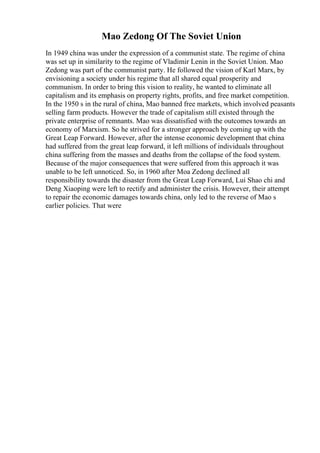Mao Zedong Of The Soviet Union
In 1949 china was under the expression of a communist state. The regime of china
was set up in similarity to the regime of Vladimir Lenin in the Soviet Union. Mao
Zedong was part of the communist party. He followed the vision of Karl Marx, by
envisioning a society under his regime that all shared equal prosperity and
communism. In order to bring this vision to reality, he wanted to eliminate all
capitalism and its emphasis on property rights, profits, and free market competition.
In the 1950 s in the rural of china, Mao banned free markets, which involved peasants
selling farm products. However the trade of capitalism still existed through the
private enterprise of remnants. Mao was dissatisfied with the outcomes towards an
economy of Marxism. So he strived for a stronger approach by coming up with the
Great Leap Forward. However, after the intense economic development that china
had suffered from the great leap forward, it left millions of individuals throughout
china suffering from the masses and deaths from the collapse of the food system.
Because of the major consequences that were suffered from this approach it was
unable to be left unnoticed. So, in 1960 after Moa Zedong declined all
responsibility towards the disaster from the Great Leap Forward, Lui Shao chi and
Deng Xiaoping were left to rectify and administer the crisis. However, their attempt
to repair the economic damages towards china, only led to the reverse of Mao s
earlier policies. That were
 