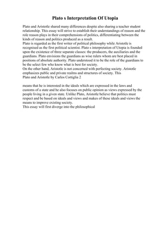 Plato s Interpretation Of Utopia
Plato and Aristotle shared many differences despite also sharing a teacher student
relationship. This essay will strive to establish their understandings of reason and the
role reason plays in their comprehensions of politics, differentiating between the
kinds of reason and politics produced as a result.
Plato is regarded as the first writer of political philosophy while Aristotle is
recognised as the first political scientist. Plato s interpretation of Utopia is founded
upon the existence of three separate classes: the producers, the auxiliaries and the
guardians. Plato envisions the guardians as wise rulers whom are best placed in
positions of absolute authority. Plato understood it to be the role of the guardians to
be the select few who know what is best for society.
On the other hand, Aristotle is not concerned with perfecting society. Aristotle
emphasizes public and private realms and structures of society. This
Plato and Aristotle by Carlos Cortiglia 2
means that he is interested in the ideals which are expressed in the laws and
customs of a state and he also focuses on public opinion as views expressed by the
people living in a given state. Unlike Plato, Aristotle believe that politics must
respect and be based on ideals and views and makes of these ideals and views the
means to improve existing society.
This essay will first diverge into the philosophical
 