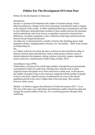Politics For The Development Of Urban Poor
Politics for the development of urban poor
Introduction:
Society is a ground of development and a sphere of constant change. From a
Marxian perspective, changes in the forces and means of production leads to change
in the structure of the society. As Marx underlined that forces of production will lead
to class differences and polarization resultant of class conflict between the dominant
and the subordinate class.From slavery to capitalism society has witnessed class
differences. An urban community is also a reflection of the larger polarized society
between the privileged and the poor.
An urban city is characterized by a number of factors like shrinking spaces, high
population density, changing family structures, etc. but another ... Show more content
on Helpwriting.net ...
km.
в–Є Others which do not satisfy the above criterion are also classified as urban, if
theyhave distinct urban characteristics such as major project colonies, areas of
intensiveindustrial development, railway colonies, university campus, important
tourist centers,etc. (Administrative Staff College of India, 2011)
According to Long (1998),
Urbanization is the process by which large numbers of people become permanently
concentrated in relatively small areas, forming cities. Internal rural to urban
migration means that people move from rural areas to urban areas. In this process
the number of people living in cities increases compared with the number of people
living in rural areas. Natural increase of urbanization can occur if the natural
population growth in the cities is higher than in the rural areas. This scenario,
however, rarely occurs.
Module 1 of JnNurm suggests the definition of Urban Governance (2011: 11) as:
The sum of the many ways individuals and institutions, public and private, plan and
manage the common affairs of the city. It is a continuing process through which
conflicting
 
