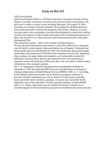 Essay on Hcs 533
Gulf Coast Hospital
Gulf Coast Hospital (GCH) is a 350 bed facility that is located in the heart of New
Orleans, Louisiana. Louisiana is located on the gulf coast of the United States. The
gulf coast is subject to severe storms including hurricanes. On August 29, 2005,
Louisiana was struck by Hurricane Katrina. The flooding from Katrina destroyed
most of the patient files stored in the basement of the facility. Measures were put
into place prior to the catastrophic event that allowed patients to obtain their medical
records to be treated at another facility and to help with the identification process of
those who lost their lives. These measures will be discussed in detail in this paper.
Management Plan
Plans should be in place ... Show more content on Helpwriting.net ...
The day that Hurricane Katrina came ashore is a day that would forever change the
way this facility would operate. Hurricane Katrina was a Category 5 hurricane that
destroyed the gulf coast and flooded the GCH. The floodwaters destroyed the paper
charts held in the basement of GCH and all the computers in the facility. During the
clean up phase, the paper charts and computers were incinerated to protect the
information stored on them. Because the medical records were scanned into a
computer system and stored at an offsite area, they were accessible to obtain medical
information in this emergent situation.
The U. S. Department of Health and Human Services published a bulletin on
September 2, 2005 that addressed HIPAA privacy and disclosures in emergency
situations (Department of Health Human Services [DHHS], 2005, p. 1). According
to this bulletin, patient information can be shared in emergency situations to
provide treatment. Information may also be shared if it is necessary to identify,
locate and notify family members, guardians, or anyone else responsible for the
individual s care of the individual s location, general condition, or death (DHHS,
2005, p. 1). Finally, information may be shared if the patient is found to be in
imminent danger or if the individual has agreed to be included in the facility directory
 