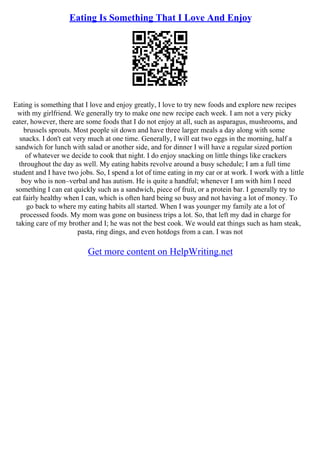 Eating Is Something That I Love And Enjoy
Eating is something that I love and enjoy greatly, I love to try new foods and explore new recipes
with my girlfriend. We generally try to make one new recipe each week. I am not a very picky
eater, however, there are some foods that I do not enjoy at all, such as asparagus, mushrooms, and
brussels sprouts. Most people sit down and have three larger meals a day along with some
snacks. I don't eat very much at one time. Generally, I will eat two eggs in the morning, half a
sandwich for lunch with salad or another side, and for dinner I will have a regular sized portion
of whatever we decide to cook that night. I do enjoy snacking on little things like crackers
throughout the day as well. My eating habits revolve around a busy schedule; I am a full time
student and I have two jobs. So, I spend a lot of time eating in my car or at work. I work with a little
boy who is non–verbal and has autism. He is quite a handful; whenever I am with him I need
something I can eat quickly such as a sandwich, piece of fruit, or a protein bar. I generally try to
eat fairly healthy when I can, which is often hard being so busy and not having a lot of money. To
go back to where my eating habits all started. When I was younger my family ate a lot of
processed foods. My mom was gone on business trips a lot. So, that left my dad in charge for
taking care of my brother and I; he was not the best cook. We would eat things such as ham steak,
pasta, ring dings, and even hotdogs from a can. I was not
Get more content on HelpWriting.net
 