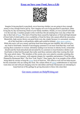 Essay on Save your Food, Save a Life
Imagine living paycheck to paycheck, never knowing whether you are going to have enough
money to buy enough food to get by. Now imagine not even living paycheck to paycheck, rather
living day by day not knowing which of your family members, friends, or even yourself will make
it to the next day. Countless people in this world face this devastating fear every day of their life
due to their lack of food. This lack of food has been caused by high prices of food and high demand
of food, both of which add to a low availability of food for those who cannot afford the necessities.
Meanwhile, high society throws out good food every day simply because it is unwanted, wasting
all of this food that is still perfectly edible and would be relished...show more content...
While this tactic will save money and keep food from being put into landfills, this will not give
any food to food banks. Instead of encouraging customers to eat more food than they want and
causing these customers to overeat, ultimately leading to an increase in obesity levels, restaurants
should send the food untouched and unwanted by its customers to local homeless shelters and
food banks to help feed the people that really need these nutrients rather than wasting this food.
The same article states, "The members of the society also were asked to consider curtailing this
table d'hote, as a war measure, with separate charges for vegetables and potatoes ("Food Saving
Planned by Restaurant Men", The New York Times)." Once again, this is an example of the efforts
being taken by society to keep the waste level of food low. This effort as well will not help anyone
but the restaurants who are selling this food. The valiant efforts of eating establishments to stop food
waste does not end with just charging extra for side dishes and bread. Restaurants are attempting to
keep food out of the garbage by giving discounts to those who clean their
Get more content on HelpWriting.net
 