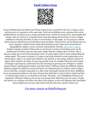 Food Culture Essay
Factors Influencing Food Habits and Culture Eating food is essential for all of us, it keep us alive
and also gives us enjoyment at the same time. Food can be defined as any substance that can be
metabolized by an animal to give energy and build tissue. (ilearn) In ancient time, when people feel
hungry, they eat. However, as human history keep developing and evolving, we have a higher
standard on choosing food that we like to eat nowadays. In this paper, we are going to evaluate
factors that are influencing our food habits and food culture. Those factors can be divided into two
main categories, internal factors (individual preference and values) and external factors
(geographical, religion, social, economic and political). Internal...show more content...
Another example would be Chinese like to eat hot pot in winter to keep them warm. In the
northern part of China, there are more spicy dishes than the southern part of China. This is
because eating spicy food will keep people warm. In costal region, there is more seafood than the
inland region. The reason is because it is easier to get fresh seafood in costal region than in the
inland region. Japan is an island surrounded by sea, and that is why eating seafood is famous in
Japan. Some locations are better for growing specific food, for example China have the climate
advantage in growing tea, and France have the advantage in growing wine. Religion is another
external factors influencing food habits and food culture. Different culture has different religion,
different religion has different custom and food is an important part of a religion. Some religion
such as Muslims, consider eating pork as a dirty food, and people should not eat them. Buddhism
do not recommend members to eat meat, because they think that is cruel to kill an animal and that
we should respect them so we should not eat them. Therefore, a lot of Buddhism followers are
vegetarians. Hinduism followers do not eat cow because they think that cows are scarce. People
who believe in a religion will follow the rules of the religion, so this will influence their food habit.
Some religions do not have rules about food, but they have specific food to eat.
Get more content on HelpWriting.net
 