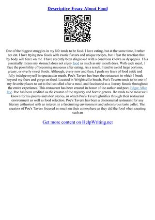 Descriptive Essay About Food
One of the biggest struggles in my life tends to be food. I love eating, but at the same time, I rather
not eat. I love trying new foods with exotic flavors and unique recipes, but I fear the reaction that
by body will force on me. I have recently been diagnosed with a condition known as dyspepsia. This
essentially means my stomach does not enjoy food as much as my mouth does. With each meal, I
face the possibility of becoming nauseous after eating. As a result, I tend to avoid large portions,
greasy, or overly sweet foods. Although, every now and then, I push my fears of food aside and
fully indulge myself in spectacular meals. Poe's Tavern has been the restaurant in which I break
beyond my fears and gorge on food. Located in Wrightsville beach, Poe's Tavern tends to be one of
my favorite places to eat to feel satisfied after a meal, and fascinated as a literary fanatic throughout
the entire experience. This restaurant has been created in honor of the author and poet, Edgar Allan
Poe. Poe has been credited as the creator of the mystery and horror genera. He tends to be most well
known for his poems and short stories, in which Poe's Tavern glorifies through their restaurant
environment as well as food selection. Poe's Tavern has been a phenomenal restaurant for any
literary enthusiast with an interest in a fascinating environment and adventurous taste pallet. The
creators of Poe's Tavern focused as much on their atmosphere as they did the food when creating
such an
Get more content on HelpWriting.net
 