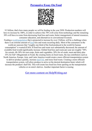 Persuasive Essay On Food
9.5 billion, that's how many people we will be feeding in the year 2050. Production numbers will
have to increase by 100%, in order to achieve this 70% will come from technology and the remaining
30% will have to come from decreasing food loss and waste, better management of natural resources,
consumer education, and alternatives to conventional livestock.
Feeding a world population that is projected to increase by over 2 billion, will be a challenge when
there is an extreme amount of food loss and waste occurring daily. Most of the consumers in the
world are unaware that "roughly one third of the food produced in the world for human
consumption" is wasted (FAO). If food loss and waste was substantially decreased, the amount of
available food would significantly increase. Global food loss and waste per year are roughly "30%
for cereals, 40–50% for root crops, fruits and vegetables, 20% for oil seeds, meat and dairy plus
35% for fish" (Megatrends in Food). By creating limits on food waste, the top contributors such as
North America, Europe, Asia, and Latin America would create a more efficient transportation system
to deliver produce quickly, increase shelf life, and reuse food waste. Creating a more efficient
transportation system, will allow produce to arrive at the desired destination faster which will
increase the products' shelf life. This will create less food loss from spoiling on the transportation
vehicles or on store's shelves. Another important factor is reusing
Get more content on HelpWriting.net
 