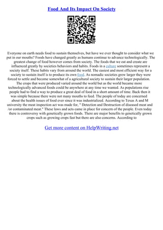 Food And Its Impact On Society
Everyone on earth needs food to sustain themselves, but have we ever thought to consider what we
put in our mouths? Foods have changed greatly as humans continue to advance technologically. The
greatest change of food however comes from society. The foods that we eat and create are
influenced greatly by societies behaviors and habits. Foods in a culture sometimes represent a
society itself. These habits vary from around the world. The easiest and most efficient way for a
society to sustain itself is to produce its own food. As nomadic societies grew larger they were
forced to settle and become somewhat of a agricultural society to sustain their larger population.
The crops that were produced varied around the world but as the world became more
technologically advanced foods could be anywhere at any time we wanted. As populations rise
people had to find a way to produce a great deal of food in a short amount of time. Back then it
was simple because there were not many mouths to feed. The people of today are concerned
about the health issues of food ever since it was industrialized. According to Texas A and M
university the meat inspection act was made for, " Detection and Destruction of diseased meat and
/or contaminated meat." These laws and acts came in place for concern of the people. Even today
there is controversy with genetically grown foods. There are major benefits to genetically grown
crops such as growing crops fast but there are also concerns. According to
Get more content on HelpWriting.net
 