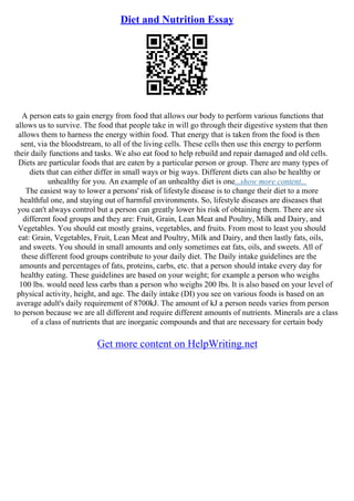 Diet and Nutrition Essay
A person eats to gain energy from food that allows our body to perform various functions that
allows us to survive. The food that people take in will go through their digestive system that then
allows them to harness the energy within food. That energy that is taken from the food is then
sent, via the bloodstream, to all of the living cells. These cells then use this energy to perform
their daily functions and tasks. We also eat food to help rebuild and repair damaged and old cells.
Diets are particular foods that are eaten by a particular person or group. There are many types of
diets that can either differ in small ways or big ways. Different diets can also be healthy or
unhealthy for you. An example of an unhealthy diet is one...show more content...
The easiest way to lower a persons' risk of lifestyle disease is to change their diet to a more
healthful one, and staying out of harmful environments. So, lifestyle diseases are diseases that
you can't always control but a person can greatly lower his risk of obtaining them. There are six
different food groups and they are: Fruit, Grain, Lean Meat and Poultry, Milk and Dairy, and
Vegetables. You should eat mostly grains, vegetables, and fruits. From most to least you should
eat: Grain, Vegetables, Fruit, Lean Meat and Poultry, Milk and Dairy, and then lastly fats, oils,
and sweets. You should in small amounts and only sometimes eat fats, oils, and sweets. All of
these different food groups contribute to your daily diet. The Daily intake guidelines are the
amounts and percentages of fats, proteins, carbs, etc. that a person should intake every day for
healthy eating. These guidelines are based on your weight; for example a person who weighs
100 lbs. would need less carbs than a person who weighs 200 lbs. It is also based on your level of
physical activity, height, and age. The daily intake (DI) you see on various foods is based on an
average adult's daily requirement of 8700kJ. The amount of kJ a person needs varies from person
to person because we are all different and require different amounts of nutrients. Minerals are a class
of a class of nutrients that are inorganic compounds and that are necessary for certain body
Get more content on HelpWriting.net
 