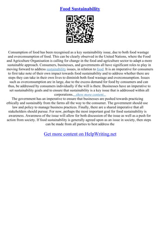 Food Sustainability
Consumption of food has been recognised as a key sustainability issue, due to both food wastage
and overconsumption of food. This can be clearly observed in the United Nations, where the Food
and Agriculture Organisation is calling for change in the food and agriculture sector to adapt a more
sustainable approach. Consumers, businesses, and governments all have significant roles to play in
moving forward to address sustainability issues, in relation to food. It is an imperative for consumers
to first take note of their own impact towards food sustainability and to address whether there are
steps they can take in their own lives to diminish both food wastage and overconsumption. Issues
such as overconsumption are in large, due to the excess demand for food by consumers and can
thus, be addressed by consumers individually if the will is there. Businesses have an imperative to
set sustainability goals and to ensure that sustainability is a key issue that is addressed within all
corporations....show more content...
The government has an imperative to ensure that businesses are pushed towards practicing
ethically and sustainably from the farms all the way to the consumer. The government should use
law and policy to manage business practices. Finally, there are a shared imperative that all
stakeholders should pursue. For now, perhaps the most important goal for food sustainability is
awareness. Awareness of the issue will allow for both discussion of the issue as well as a push for
action from society. If food sustainability is generally agreed upon as an issue in society, then steps
can be made from all parties to best address the
Get more content on HelpWriting.net
 