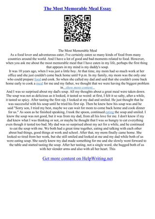 The Most Memorable Meal Essay
The Most Memorable Meal
As a food lover and adventurous eater, I've certainly eaten so many kinds of food from many
countries around the world. And I have a lot of good and bad moments related to food. However,
when you ask me about the most memorable meal that I have eaten in my life, perhaps the first thing
that appears in my mind is my daddy's soup.
It was 10 years ago, when I was just a little boy. At that time, my mom had so much work at her
office and she just couldn't come back home until 9 p.m. In my family, my mom was the only one
who could prepare food and cook. So when she called my dad and said that she couldn't come back
home early to cook a meal for me and my father, we thought that we were having the biggest problem
in...show more content...
And I was so surprised about my dad's soup. All my thoughts about a great meal were taken down.
The soup was not as delicious as it looked, it tasted so weird: at first, I felt it so salty, after a while,
it tasted so spicy. After tasting the first sip, I looked at my dad and smiled. He just thought that he
was successful with his soup until he tried his first sip. Then he knew how his soup was and he
said "Sorry son, I tried my best, maybe we can wait for mom to come back home and cook dinner
for us." As soon as he finished speaking, I took the spoon, continued eating the soup and smiled. I
know the soup was not good, but it was from my dad, from all his love for me. I don't know if my
dad knew what I was thinking or not, or maybe he thought that I was so hungry to eat everything
even though it tasted too bad. My dad was so surprised about my act for a while, and he continued
to eat the soup with me. We both had a great time together, eating and talking with each other
about bad things, good things at work and school. After that, my mom finally came home. She
looked so tired from her work, but she still smiled and looked at me and my dad while both of us
were eating soup. She surely knew my dad made something for me and she slowly went forward to
the table and started tasting the soup. After her tasting, not a single word, she hugged both of us
with her slender arms and also with all her heart. This
Get more content on HelpWriting.net
 