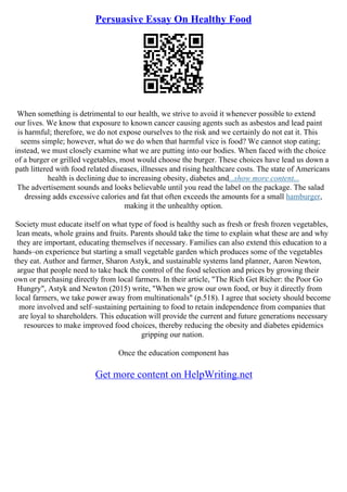 Persuasive Essay On Healthy Food
When something is detrimental to our health, we strive to avoid it whenever possible to extend
our lives. We know that exposure to known cancer causing agents such as asbestos and lead paint
is harmful; therefore, we do not expose ourselves to the risk and we certainly do not eat it. This
seems simple; however, what do we do when that harmful vice is food? We cannot stop eating;
instead, we must closely examine what we are putting into our bodies. When faced with the choice
of a burger or grilled vegetables, most would choose the burger. These choices have lead us down a
path littered with food related diseases, illnesses and rising healthcare costs. The state of Americans
health is declining due to increasing obesity, diabetes and...show more content...
The advertisement sounds and looks believable until you read the label on the package. The salad
dressing adds excessive calories and fat that often exceeds the amounts for a small hamburger,
making it the unhealthy option.
Society must educate itself on what type of food is healthy such as fresh or fresh frozen vegetables,
lean meats, whole grains and fruits. Parents should take the time to explain what these are and why
they are important, educating themselves if necessary. Families can also extend this education to a
hands–on experience but starting a small vegetable garden which produces some of the vegetables
they eat. Author and farmer, Sharon Astyk, and sustainable systems land planner, Aaron Newton,
argue that people need to take back the control of the food selection and prices by growing their
own or purchasing directly from local farmers. In their article, "The Rich Get Richer: the Poor Go
Hungry", Astyk and Newton (2015) write, "When we grow our own food, or buy it directly from
local farmers, we take power away from multinationals" (p.518). I agree that society should become
more involved and self–sustaining pertaining to food to retain independence from companies that
are loyal to shareholders. This education will provide the current and future generations necessary
resources to make improved food choices, thereby reducing the obesity and diabetes epidemics
gripping our nation.
Once the education component has
Get more content on HelpWriting.net
 