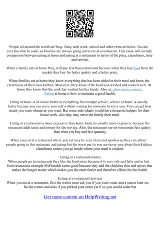 People all around the world are busy. Busy with work, school and other extra activities. No one
ever has time to cook, so families are always going out to eat at a restaurant. This essay will include
comparison between eating at home and eating at a restaurant in terms of the price, cleanliness, taste
and service.
When a family eats at home they, will pay less than restaurants because when they buy food from the
market they buy for better quality and a better price.
When families eat at home they know everything that has been added in their meal and know the
cleanliness of their own kitchen. Moreover, they know if the food was washed and cooked well. At
home they know that the cook has washed his/her hands. Also at...show more content...
Eating at home is how to maintain a good health.
Eating at home is of course better in everything for example service, service at home is usually
better because you can serve your self without waiting for someone to serve you. You can get how
much you want whenever you want. But some individuals would have domestic helpers for their
house work, also they may serve the family their meal.
Eating at a restaurant is more expensive than home food, its usually more expensive because the
restaurant adds taxes and money for the service. Also, the restaurant serves sometimes less quality
than what you buy and less quantity.
When you eat at a restaurant where you eat may be very clean and spotless so they can attract
people going in this restaurant and eating but the worst part is you are never sure about their kitchen
cleanliness unless you go inside where your meal is cooked.
Eating at a restaurant (taste)
When people go to restaurants they like the food more because it is very oily and fatty and in fast
food restaurants example McDonalds tastes good because they add the chickens skin and spices that
makes the burger tastier which makes you the eater fattier and therefore affects his/her health.
Eating at a restaurant (service)
When you eat at a restaurant, first the waiter must ask you if you want water and a starter later on,
he/she comes and asks if you picked your order yet if so you would order but
Get more content on HelpWriting.net
 