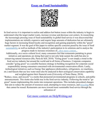 Essay on Food Sustainability
In food service it is important to realize and address hot button issues within the industry to begin to
understand what the target market wants, increase revenue and decrease cost centers. In researching
the increasingly pressing issue of food sustainability in global food service it was discovered that
implementations are initially expensive and require large amounts of dedication but are ultimately
huge factors in increasing brand loyalty and recognition and gaining popularity within the "green"
market segment. It was the goal of this paper to outline specific concerns posed by the issue of food
sustainability as well as methods of the industry's participation in its solutions and to analyze the
progress made to increase awareness of...show more content...
Additionally, on a socio–cultural level, many consumers feel that restaurants partaking in green
initiatives and operations are doing their part to not only help sustain the earth but also to
conserving natural resources (Hu, Parsa & Self, 2010). "Going green" is not simply a trend in the
food service industry but around the world and in all forms of business. Corporate companies
consider "going green" as a sensible business strategy in building recognition for corporate social
responsibility among consumers concerned with environmental conservation efforts. Lastly,
technological initiatives such as Energy Star appliances (dishwashers, refrigerators, ice machines,
etc.) and faucets that use less water must also be analyzed in their ecological conservation capability
and weighed against their financial costs (University of Notre Dame, 2014).
"Reduce, reuse, and recycle" is a motto that pioneered environmental programs in schools, and public
announcements. This motto also holds true in the food service industry. Following the trend to "go
green" means implementing this motto into restaurant operations. This includes procedural changes
that aim to reduce the amount of resources used, attempting to reuse resources, and recycling those
that cannot be reused. Restaurants can move toward more sustainable food service through the
utilization of
Get more content on HelpWriting.net
 