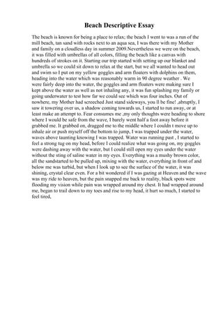 Beach Descriptive Essay
The beach is known for being a place to relax; the beach I went to was a run of the
mill beach, tan sand with rocks next to an aqua sea, I was there with my Mother
and family on a cloudless day in summer 2009.Nevertheless we were on the beach,
it was filled with umbrellas of all colors, filling the beach like a canvas with
hundreds of strokes on it. Starting our trip started with setting up our blanket and
umbrella so we could sit down to relax at the start, but we all wanted to head out
and swim so I put on my yellow goggles and arm floaters with dolphins on them,
heading into the water which was reasonably warm in 90 degree weather . We
were fairly deep into the water, the goggles and arm floaters were making sure I
kept above the water as well as not inhaling any, it was fun splashing my family or
going underwater to test how far we could see which was four inches. Out of
nowhere, my Mother had screeched Just stand sideways, you ll be fine! ,abruptly, I
saw it towering over us, a shadow coming towards us, I started to run away, or at
least make an attempt to. Fear consumes me ,my only thoughts were heading to shore
where I would be safe from the wave, I barely went half a foot away before it
grabbed me. It grabbed on, dragged me to the middle where I couldn t move up to
inhale air or push myself off the bottom to jump, I was trapped under the water,
waves above taunting knowing I was trapped. Water was running past , I started to
feel a strong tug on my head, before I could realize what was going on, my goggles
were dashing away with the water, but I could still open my eyes under the water
without the sting of saline water in my eyes. Everything was a mushy brown color,
all the sandstarted to be pulled up, mixing with the water, everything in front of and
below me was turbid, but when I look up to see the surface of the water, it was
shining, crystal clear even. For a bit wondered if I was gazing at Heaven and the wave
was my ride to heaven, but the pain snapped me back to reality, black spots were
flooding my vision while pain was wrapped around my chest. It had wrapped around
me, began to trail down to my toes and rise to my head, it hurt so much, I started to
feel tired,
 